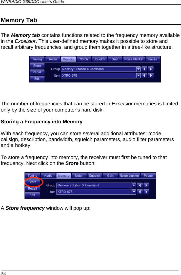 WiNRADiO G39DDC User’s Guide  54   Memory Tab The Memory tab contains functions related to the frequency memory available in the Excelsior. This user-defined memory makes it possible to store and recall arbitrary frequencies, and group them together in a tree-like structure.   The number of frequencies that can be stored in Excelsior memories is limited only by the size of your computer’s hard disk.  Storing a Frequency into Memory With each frequency, you can store several additional attributes: mode, callsign, description, bandwidth, squelch parameters, audio filter parameters and a hotkey.  To store a frequency into memory, the receiver must first be tuned to that frequency. Next click on the Store button:  A Store frequency window will pop up:      