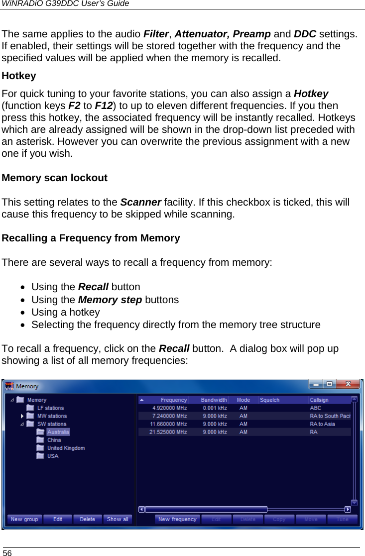 WiNRADiO G39DDC User’s Guide  56  The same applies to the audio Filter, Attenuator, Preamp and DDC settings.  If enabled, their settings will be stored together with the frequency and the specified values will be applied when the memory is recalled. Hotkey For quick tuning to your favorite stations, you can also assign a Hotkey (function keys F2 to F12) to up to eleven different frequencies. If you then press this hotkey, the associated frequency will be instantly recalled. Hotkeys which are already assigned will be shown in the drop-down list preceded with an asterisk. However you can overwrite the previous assignment with a new one if you wish. Memory scan lockout This setting relates to the Scanner facility. If this checkbox is ticked, this will cause this frequency to be skipped while scanning.   Recalling a Frequency from Memory There are several ways to recall a frequency from memory:  • Using the Recall button • Using the Memory step buttons • Using a hotkey • Selecting the frequency directly from the memory tree structure  To recall a frequency, click on the Recall button.  A dialog box will pop up showing a list of all memory frequencies:   