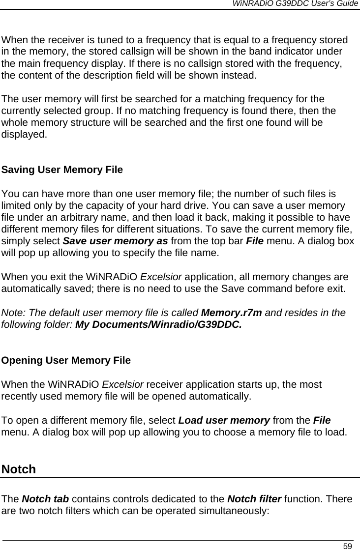             WiNRADiO G39DDC User’s Guide   59  When the receiver is tuned to a frequency that is equal to a frequency stored in the memory, the stored callsign will be shown in the band indicator under the main frequency display. If there is no callsign stored with the frequency, the content of the description field will be shown instead.  The user memory will first be searched for a matching frequency for the currently selected group. If no matching frequency is found there, then the whole memory structure will be searched and the first one found will be displayed.   Saving User Memory File You can have more than one user memory file; the number of such files is limited only by the capacity of your hard drive. You can save a user memory file under an arbitrary name, and then load it back, making it possible to have different memory files for different situations. To save the current memory file, simply select Save user memory as from the top bar File menu. A dialog box will pop up allowing you to specify the file name.  When you exit the WiNRADiO Excelsior application, all memory changes are automatically saved; there is no need to use the Save command before exit. Note: The default user memory file is called Memory.r7m and resides in the following folder: My Documents/Winradio/G39DDC.   Opening User Memory File When the WiNRADiO Excelsior receiver application starts up, the most recently used memory file will be opened automatically. To open a different memory file, select Load user memory from the File menu. A dialog box will pop up allowing you to choose a memory file to load.  Notch  The Notch tab contains controls dedicated to the Notch filter function. There are two notch filters which can be operated simultaneously: 