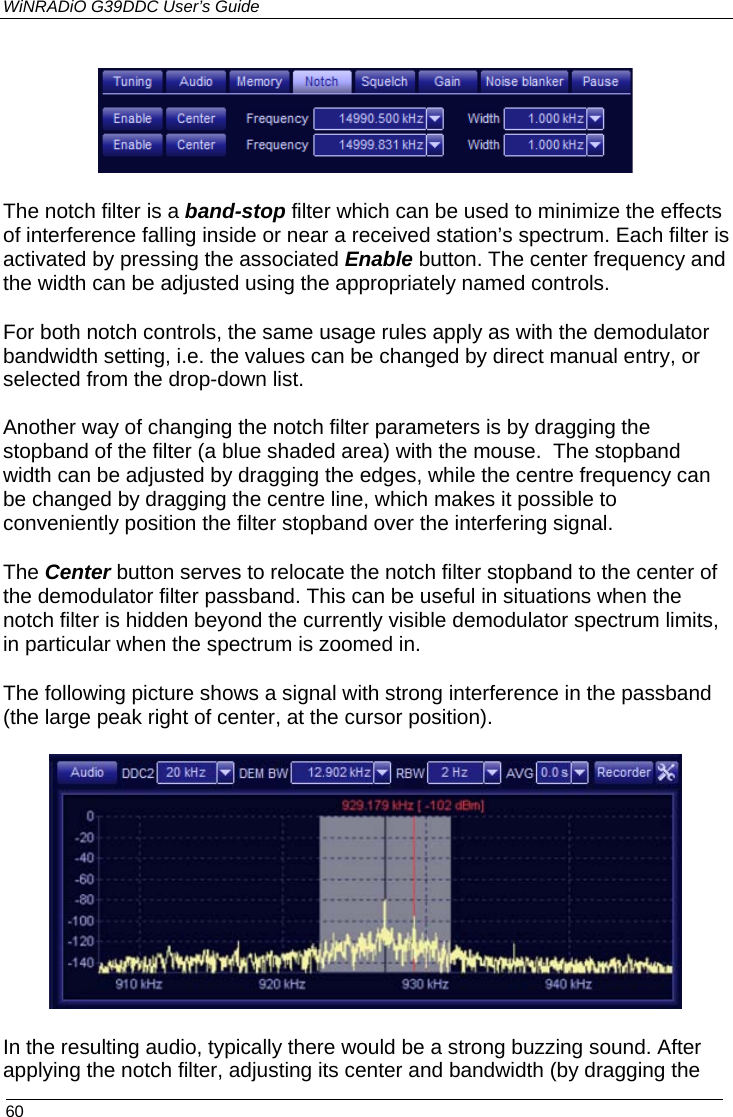 WiNRADiO G39DDC User’s Guide  60   The notch filter is a band-stop filter which can be used to minimize the effects of interference falling inside or near a received station’s spectrum. Each filter is activated by pressing the associated Enable button. The center frequency and the width can be adjusted using the appropriately named controls. For both notch controls, the same usage rules apply as with the demodulator bandwidth setting, i.e. the values can be changed by direct manual entry, or selected from the drop-down list.  Another way of changing the notch filter parameters is by dragging the stopband of the filter (a blue shaded area) with the mouse.  The stopband width can be adjusted by dragging the edges, while the centre frequency can be changed by dragging the centre line, which makes it possible to conveniently position the filter stopband over the interfering signal. The Center button serves to relocate the notch filter stopband to the center of the demodulator filter passband. This can be useful in situations when the notch filter is hidden beyond the currently visible demodulator spectrum limits, in particular when the spectrum is zoomed in. The following picture shows a signal with strong interference in the passband (the large peak right of center, at the cursor position).  In the resulting audio, typically there would be a strong buzzing sound. After applying the notch filter, adjusting its center and bandwidth (by dragging the  