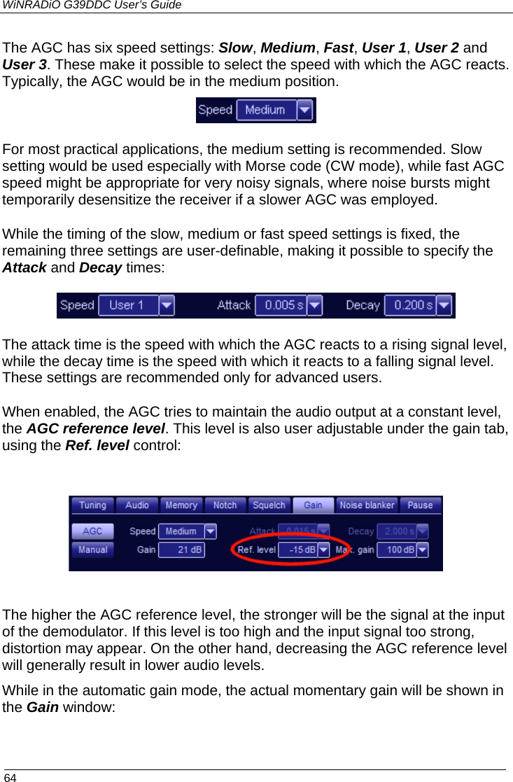 WiNRADiO G39DDC User’s Guide  64  The AGC has six speed settings: Slow, Medium, Fast, User 1, User 2 and User 3. These make it possible to select the speed with which the AGC reacts. Typically, the AGC would be in the medium position.  For most practical applications, the medium setting is recommended. Slow setting would be used especially with Morse code (CW mode), while fast AGC speed might be appropriate for very noisy signals, where noise bursts might temporarily desensitize the receiver if a slower AGC was employed. While the timing of the slow, medium or fast speed settings is fixed, the remaining three settings are user-definable, making it possible to specify the Attack and Decay times:  The attack time is the speed with which the AGC reacts to a rising signal level, while the decay time is the speed with which it reacts to a falling signal level. These settings are recommended only for advanced users. When enabled, the AGC tries to maintain the audio output at a constant level, the AGC reference level. This level is also user adjustable under the gain tab, using the Ref. level control:     The higher the AGC reference level, the stronger will be the signal at the input of the demodulator. If this level is too high and the input signal too strong, distortion may appear. On the other hand, decreasing the AGC reference level will generally result in lower audio levels. While in the automatic gain mode, the actual momentary gain will be shown in the Gain window:  