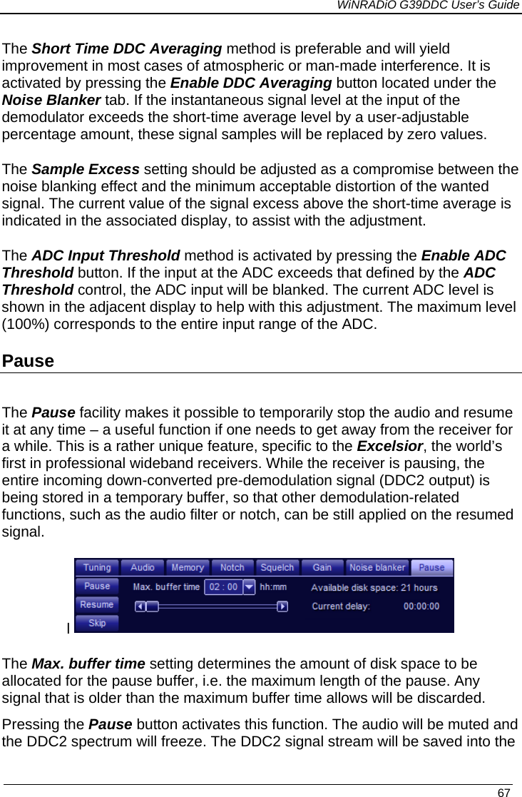             WiNRADiO G39DDC User’s Guide   67  The Short Time DDC Averaging method is preferable and will yield improvement in most cases of atmospheric or man-made interference. It is activated by pressing the Enable DDC Averaging button located under the Noise Blanker tab. If the instantaneous signal level at the input of the demodulator exceeds the short-time average level by a user-adjustable percentage amount, these signal samples will be replaced by zero values. The Sample Excess setting should be adjusted as a compromise between the noise blanking effect and the minimum acceptable distortion of the wanted signal. The current value of the signal excess above the short-time average is indicated in the associated display, to assist with the adjustment. The ADC Input Threshold method is activated by pressing the Enable ADC Threshold button. If the input at the ADC exceeds that defined by the ADC Threshold control, the ADC input will be blanked. The current ADC level is shown in the adjacent display to help with this adjustment. The maximum level (100%) corresponds to the entire input range of the ADC. Pause  The Pause facility makes it possible to temporarily stop the audio and resume it at any time – a useful function if one needs to get away from the receiver for a while. This is a rather unique feature, specific to the Excelsior, the world’s first in professional wideband receivers. While the receiver is pausing, the entire incoming down-converted pre-demodulation signal (DDC2 output) is being stored in a temporary buffer, so that other demodulation-related functions, such as the audio filter or notch, can be still applied on the resumed signal. l   The Max. buffer time setting determines the amount of disk space to be allocated for the pause buffer, i.e. the maximum length of the pause. Any signal that is older than the maximum buffer time allows will be discarded. Pressing the Pause button activates this function. The audio will be muted and the DDC2 spectrum will freeze. The DDC2 signal stream will be saved into the  