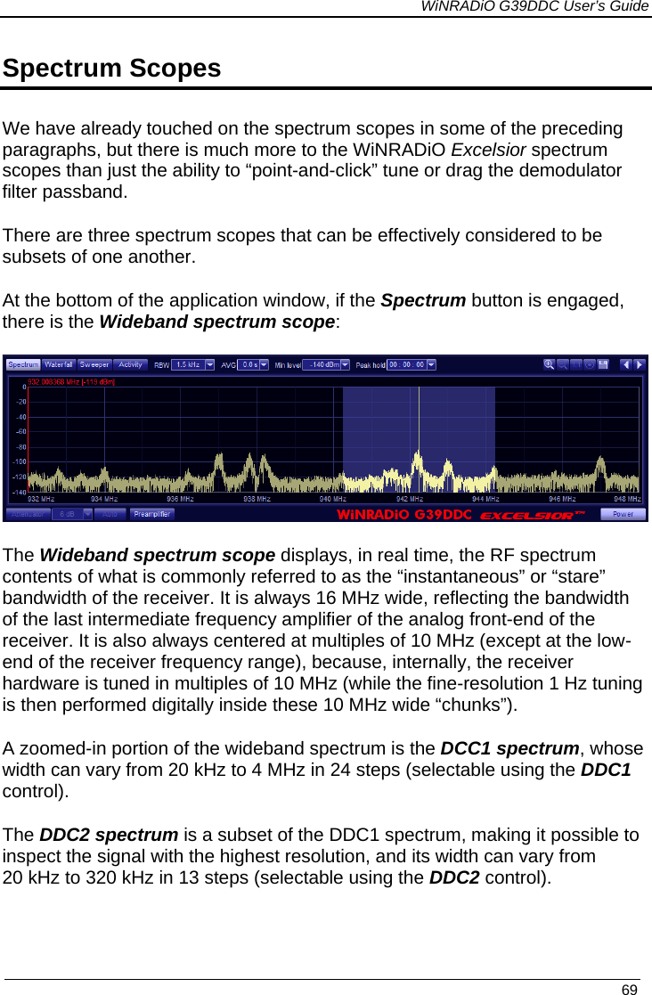             WiNRADiO G39DDC User’s Guide   69  Spectrum Scopes We have already touched on the spectrum scopes in some of the preceding paragraphs, but there is much more to the WiNRADiO Excelsior spectrum scopes than just the ability to “point-and-click” tune or drag the demodulator filter passband. There are three spectrum scopes that can be effectively considered to be subsets of one another. At the bottom of the application window, if the Spectrum button is engaged, there is the Wideband spectrum scope:  The Wideband spectrum scope displays, in real time, the RF spectrum contents of what is commonly referred to as the “instantaneous” or “stare” bandwidth of the receiver. It is always 16 MHz wide, reflecting the bandwidth of the last intermediate frequency amplifier of the analog front-end of the receiver. It is also always centered at multiples of 10 MHz (except at the low-end of the receiver frequency range), because, internally, the receiver hardware is tuned in multiples of 10 MHz (while the fine-resolution 1 Hz tuning is then performed digitally inside these 10 MHz wide “chunks”). A zoomed-in portion of the wideband spectrum is the DCC1 spectrum, whose width can vary from 20 kHz to 4 MHz in 24 steps (selectable using the DDC1 control).  The DDC2 spectrum is a subset of the DDC1 spectrum, making it possible to inspect the signal with the highest resolution, and its width can vary from 20 kHz to 320 kHz in 13 steps (selectable using the DDC2 control).    