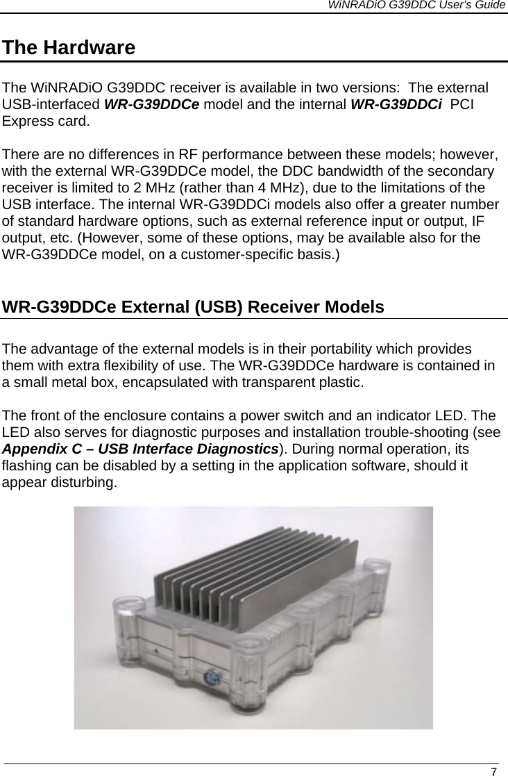             WiNRADiO G39DDC User’s Guide   7  The Hardware  The WiNRADiO G39DDC receiver is available in two versions:  The external USB-interfaced WR-G39DDCe model and the internal WR-G39DDCi  PCI Express card.   There are no differences in RF performance between these models; however, with the external WR-G39DDCe model, the DDC bandwidth of the secondary receiver is limited to 2 MHz (rather than 4 MHz), due to the limitations of the USB interface. The internal WR-G39DDCi models also offer a greater number of standard hardware options, such as external reference input or output, IF output, etc. (However, some of these options, may be available also for the WR-G39DDCe model, on a customer-specific basis.)  WR-G39DDCe External (USB) Receiver Models The advantage of the external models is in their portability which provides them with extra flexibility of use. The WR-G39DDCe hardware is contained in a small metal box, encapsulated with transparent plastic.   The front of the enclosure contains a power switch and an indicator LED. The LED also serves for diagnostic purposes and installation trouble-shooting (see Appendix C – USB Interface Diagnostics). During normal operation, its flashing can be disabled by a setting in the application software, should it appear disturbing.    