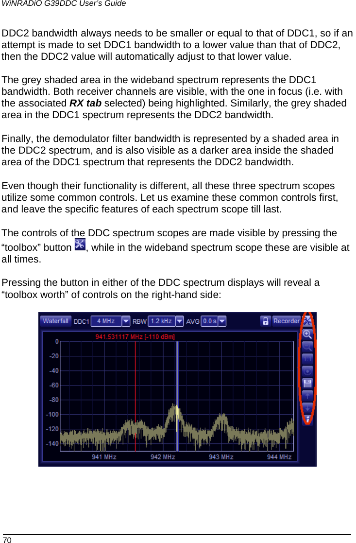 WiNRADiO G39DDC User’s Guide  70  DDC2 bandwidth always needs to be smaller or equal to that of DDC1, so if an attempt is made to set DDC1 bandwidth to a lower value than that of DDC2, then the DDC2 value will automatically adjust to that lower value. The grey shaded area in the wideband spectrum represents the DDC1 bandwidth. Both receiver channels are visible, with the one in focus (i.e. with the associated RX tab selected) being highlighted. Similarly, the grey shaded area in the DDC1 spectrum represents the DDC2 bandwidth.  Finally, the demodulator filter bandwidth is represented by a shaded area in the DDC2 spectrum, and is also visible as a darker area inside the shaded area of the DDC1 spectrum that represents the DDC2 bandwidth. Even though their functionality is different, all these three spectrum scopes utilize some common controls. Let us examine these common controls first, and leave the specific features of each spectrum scope till last. The controls of the DDC spectrum scopes are made visible by pressing the “toolbox” button  , while in the wideband spectrum scope these are visible at all times.  Pressing the button in either of the DDC spectrum displays will reveal a “toolbox worth” of controls on the right-hand side:   