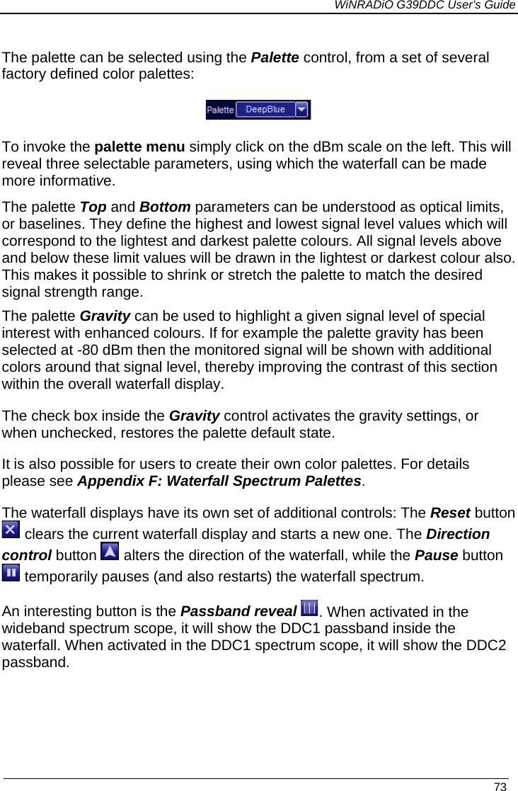             WiNRADiO G39DDC User’s Guide   73  The palette can be selected using the Palette control, from a set of several factory defined color palettes:  To invoke the palette menu simply click on the dBm scale on the left. This will reveal three selectable parameters, using which the waterfall can be made more informative.   The palette Top and Bottom parameters can be understood as optical limits, or baselines. They define the highest and lowest signal level values which will correspond to the lightest and darkest palette colours. All signal levels above and below these limit values will be drawn in the lightest or darkest colour also. This makes it possible to shrink or stretch the palette to match the desired signal strength range. The palette Gravity can be used to highlight a given signal level of special interest with enhanced colours. If for example the palette gravity has been selected at -80 dBm then the monitored signal will be shown with additional colors around that signal level, thereby improving the contrast of this section within the overall waterfall display.  The check box inside the Gravity control activates the gravity settings, or when unchecked, restores the palette default state. It is also possible for users to create their own color palettes. For details please see Appendix F: Waterfall Spectrum Palettes. The waterfall displays have its own set of additional controls: The Reset button  clears the current waterfall display and starts a new one. The Direction control button   alters the direction of the waterfall, while the Pause button  temporarily pauses (and also restarts) the waterfall spectrum. An interesting button is the Passband reveal . When activated in the wideband spectrum scope, it will show the DDC1 passband inside the waterfall. When activated in the DDC1 spectrum scope, it will show the DDC2 passband. 