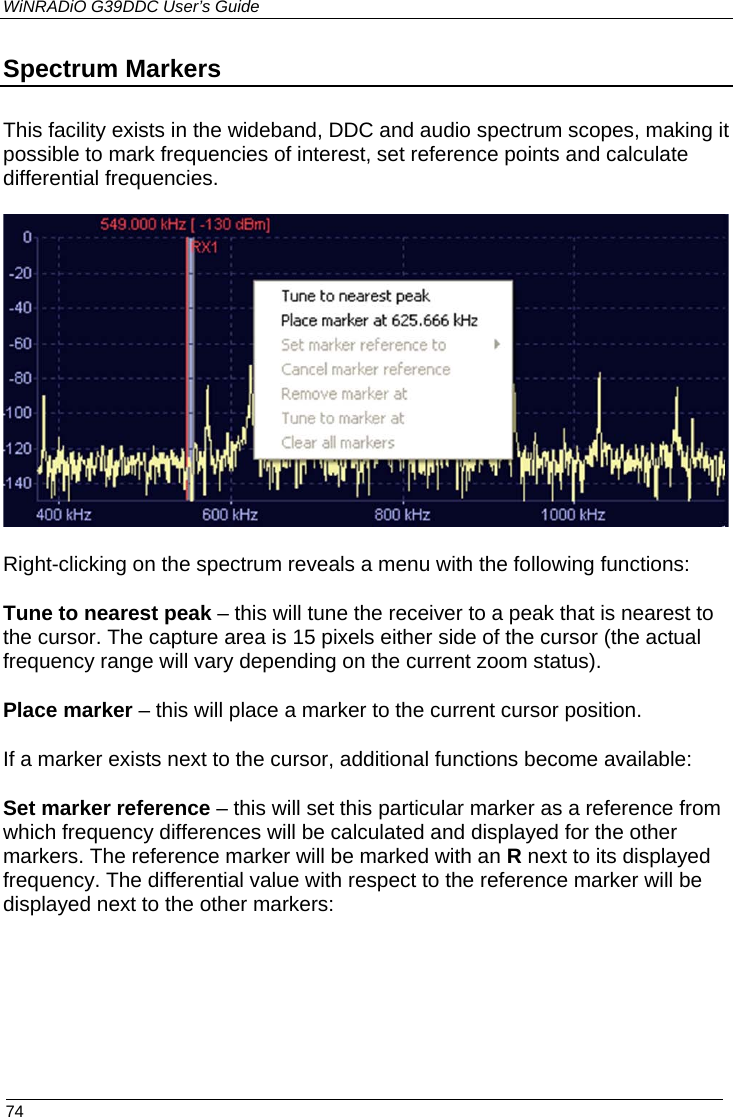 WiNRADiO G39DDC User’s Guide  74  Spectrum Markers  This facility exists in the wideband, DDC and audio spectrum scopes, making it possible to mark frequencies of interest, set reference points and calculate differential frequencies.  Right-clicking on the spectrum reveals a menu with the following functions: Tune to nearest peak – this will tune the receiver to a peak that is nearest to the cursor. The capture area is 15 pixels either side of the cursor (the actual frequency range will vary depending on the current zoom status). Place marker – this will place a marker to the current cursor position. If a marker exists next to the cursor, additional functions become available: Set marker reference – this will set this particular marker as a reference from which frequency differences will be calculated and displayed for the other markers. The reference marker will be marked with an R next to its displayed frequency. The differential value with respect to the reference marker will be displayed next to the other markers:    