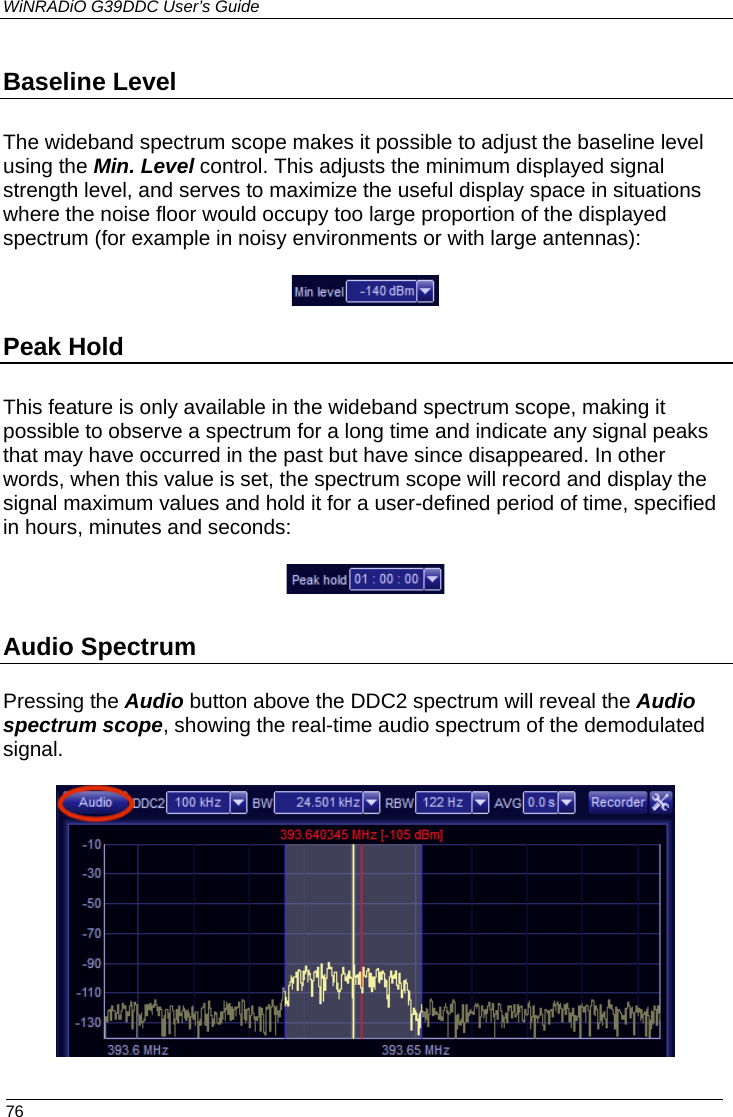 WiNRADiO G39DDC User’s Guide  76  Baseline Level  The wideband spectrum scope makes it possible to adjust the baseline level using the Min. Level control. This adjusts the minimum displayed signal strength level, and serves to maximize the useful display space in situations where the noise floor would occupy too large proportion of the displayed spectrum (for example in noisy environments or with large antennas):  Peak Hold  This feature is only available in the wideband spectrum scope, making it possible to observe a spectrum for a long time and indicate any signal peaks that may have occurred in the past but have since disappeared. In other words, when this value is set, the spectrum scope will record and display the signal maximum values and hold it for a user-defined period of time, specified in hours, minutes and seconds:   Audio Spectrum  Pressing the Audio button above the DDC2 spectrum will reveal the Audio spectrum scope, showing the real-time audio spectrum of the demodulated signal.  