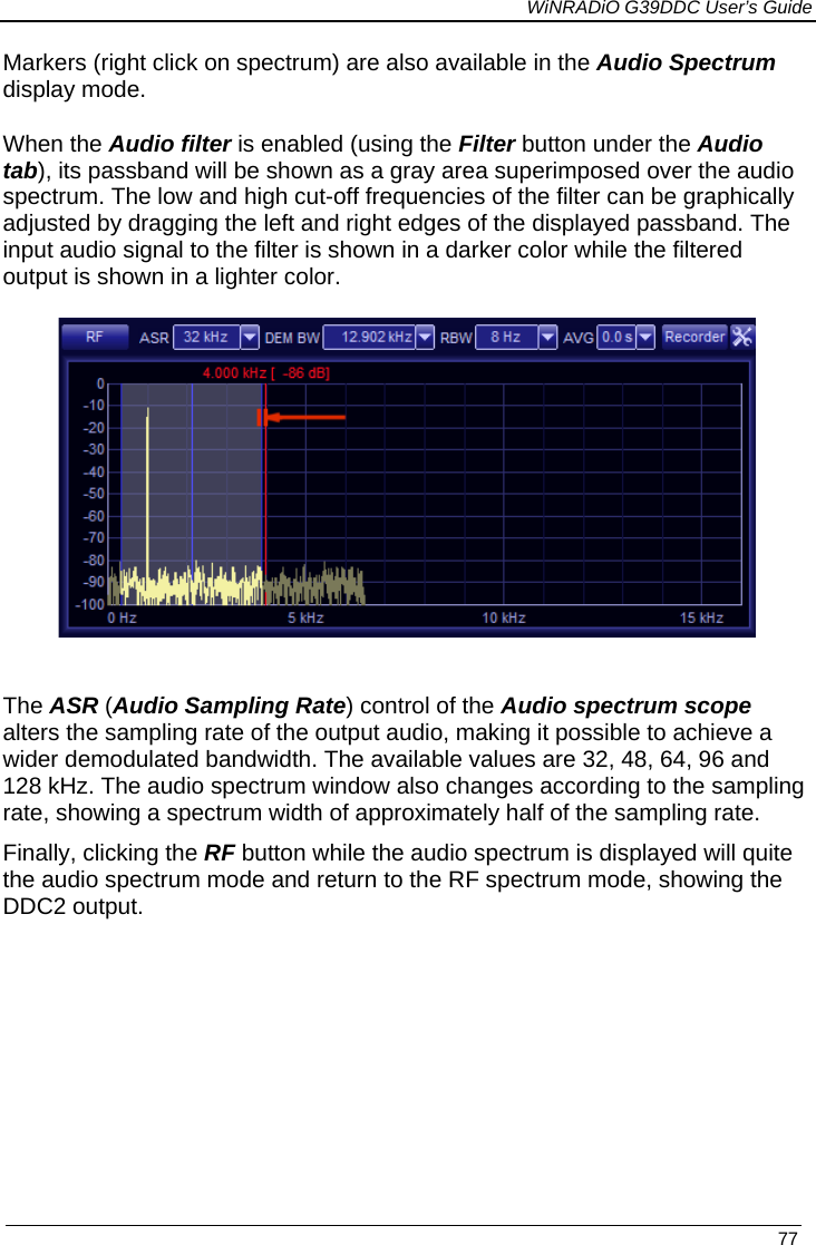             WiNRADiO G39DDC User’s Guide   77  Markers (right click on spectrum) are also available in the Audio Spectrum display mode.  When the Audio filter is enabled (using the Filter button under the Audio tab), its passband will be shown as a gray area superimposed over the audio spectrum. The low and high cut-off frequencies of the filter can be graphically adjusted by dragging the left and right edges of the displayed passband. The input audio signal to the filter is shown in a darker color while the filtered output is shown in a lighter color.   The ASR (Audio Sampling Rate) control of the Audio spectrum scope alters the sampling rate of the output audio, making it possible to achieve a wider demodulated bandwidth. The available values are 32, 48, 64, 96 and 128 kHz. The audio spectrum window also changes according to the sampling rate, showing a spectrum width of approximately half of the sampling rate. Finally, clicking the RF button while the audio spectrum is displayed will quite the audio spectrum mode and return to the RF spectrum mode, showing the DDC2 output.          