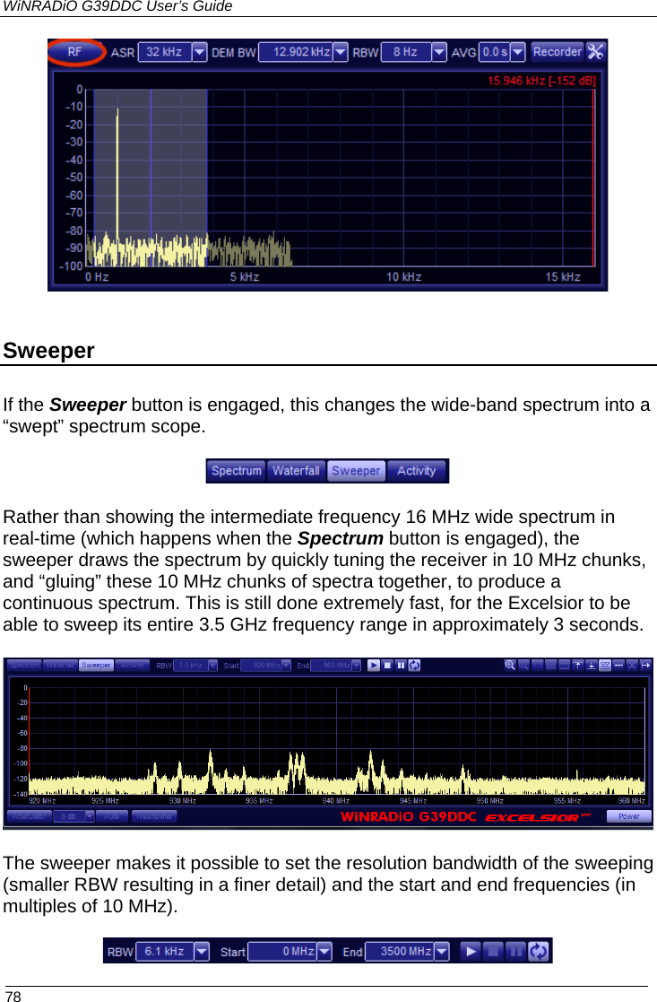 WiNRADiO G39DDC User’s Guide  78    Sweeper If the Sweeper button is engaged, this changes the wide-band spectrum into a “swept” spectrum scope.   Rather than showing the intermediate frequency 16 MHz wide spectrum in real-time (which happens when the Spectrum button is engaged), the sweeper draws the spectrum by quickly tuning the receiver in 10 MHz chunks, and “gluing” these 10 MHz chunks of spectra together, to produce a continuous spectrum. This is still done extremely fast, for the Excelsior to be able to sweep its entire 3.5 GHz frequency range in approximately 3 seconds.    The sweeper makes it possible to set the resolution bandwidth of the sweeping (smaller RBW resulting in a finer detail) and the start and end frequencies (in multiples of 10 MHz).    