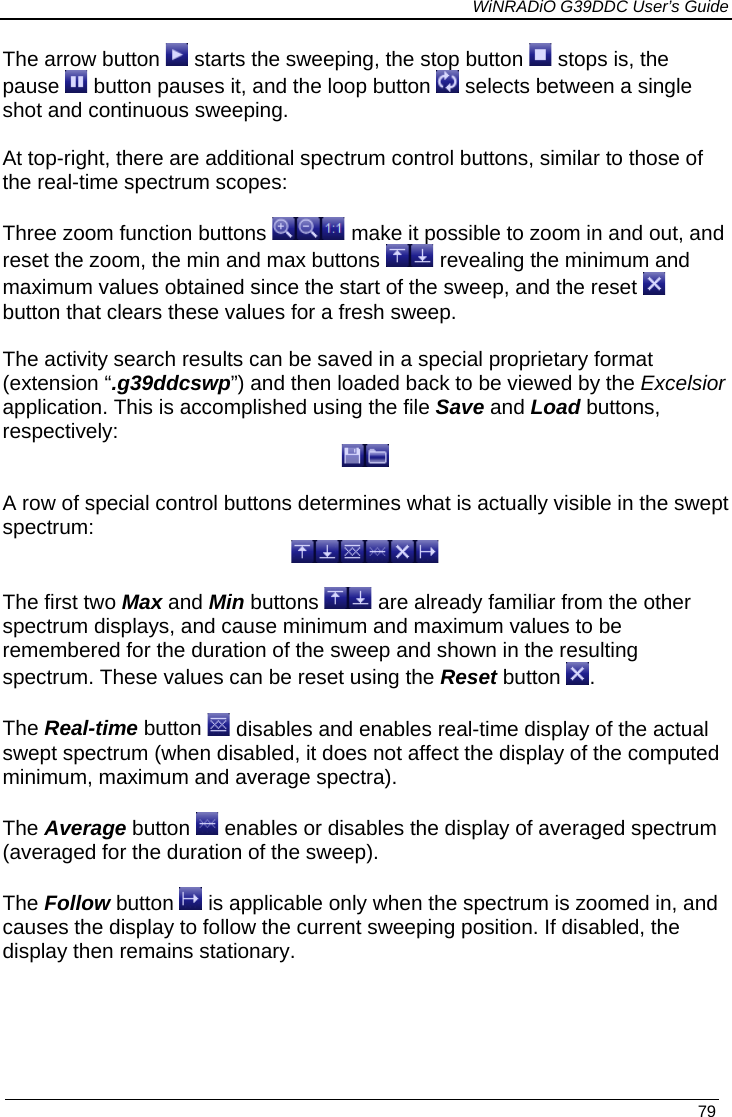             WiNRADiO G39DDC User’s Guide   79  The arrow button   starts the sweeping, the stop button   stops is, the pause   button pauses it, and the loop button   selects between a single shot and continuous sweeping.  At top-right, there are additional spectrum control buttons, similar to those of the real-time spectrum scopes:  Three zoom function buttons   make it possible to zoom in and out, and reset the zoom, the min and max buttons   revealing the minimum and maximum values obtained since the start of the sweep, and the reset   button that clears these values for a fresh sweep.  The activity search results can be saved in a special proprietary format (extension “.g39ddcswp”) and then loaded back to be viewed by the Excelsior application. This is accomplished using the file Save and Load buttons, respectively:   A row of special control buttons determines what is actually visible in the swept spectrum:   The first two Max and Min buttons   are already familiar from the other spectrum displays, and cause minimum and maximum values to be remembered for the duration of the sweep and shown in the resulting spectrum. These values can be reset using the Reset button  .  The Real-time button   disables and enables real-time display of the actual swept spectrum (when disabled, it does not affect the display of the computed minimum, maximum and average spectra).  The Average button   enables or disables the display of averaged spectrum (averaged for the duration of the sweep).  The Follow button   is applicable only when the spectrum is zoomed in, and causes the display to follow the current sweeping position. If disabled, the display then remains stationary. 