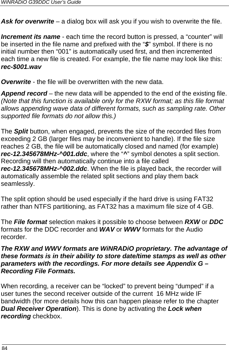 WiNRADiO G39DDC User’s Guide  84  Ask for overwrite – a dialog box will ask you if you wish to overwrite the file. Increment its name - each time the record button is pressed, a “counter” will be inserted in the file name and prefixed with the “$” symbol. If there is no initial number then “001” is automatically used first, and then incremented each time a new file is created. For example, the file name may look like this: rec-$001.wav Overwrite - the file will be overwritten with the new data. Append record – the new data will be appended to the end of the existing file. (Note that this function is available only for the RXW format; as this file format allows appending wave data of different formats, such as sampling rate. Other supported file formats do not allow this.) The Split button, when engaged, prevents the size of the recorded files from exceeding 2 GB (larger files may be inconvenient to handle). If the file size reaches 2 GB, the file will be automatically closed and named (for example) rec-12.345678MHz-^001.ddc, where the “^” symbol denotes a split section. Recording will then automatically continue into a file called rec-12.345678MHz-^002.ddc. When the file is played back, the recorder will automatically assemble the related split sections and play them back seamlessly. The split option should be used especially if the hard drive is using FAT32 rather than NTFS partitioning, as FAT32 has a maximum file size of 4 GB. The File format selection makes it possible to choose between RXW or DDC formats for the DDC recorder and WAV or WWV formats for the Audio recorder.  The RXW and WWV formats are WiNRADiO proprietary. The advantage of these formats is in their ability to store date/time stamps as well as other parameters with the recordings. For more details see Appendix G – Recording File Formats. When recording, a receiver can be “locked” to prevent being “dumped” if a user tunes the second receiver outside of the current  16 MHz wide IF bandwidth (for more details how this can happen please refer to the chapter Dual Receiver Operation). This is done by activating the Lock when recording checkbox.  