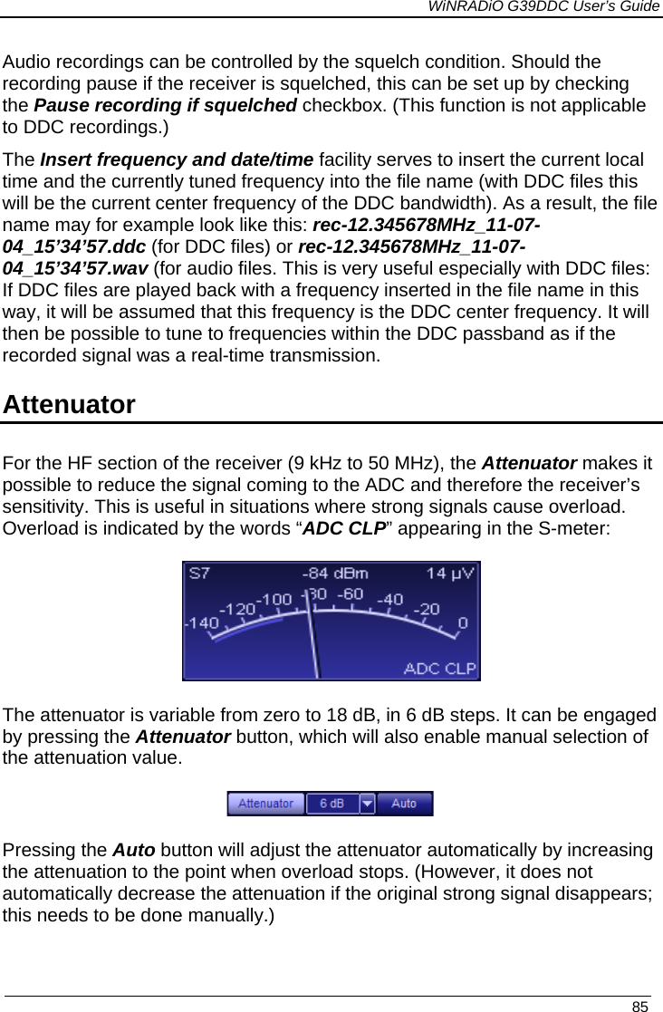             WiNRADiO G39DDC User’s Guide   85  Audio recordings can be controlled by the squelch condition. Should the recording pause if the receiver is squelched, this can be set up by checking the Pause recording if squelched checkbox. (This function is not applicable to DDC recordings.) The Insert frequency and date/time facility serves to insert the current local time and the currently tuned frequency into the file name (with DDC files this will be the current center frequency of the DDC bandwidth). As a result, the file name may for example look like this: rec-12.345678MHz_11-07-04_15’34’57.ddc (for DDC files) or rec-12.345678MHz_11-07-04_15’34’57.wav (for audio files. This is very useful especially with DDC files: If DDC files are played back with a frequency inserted in the file name in this way, it will be assumed that this frequency is the DDC center frequency. It will then be possible to tune to frequencies within the DDC passband as if the recorded signal was a real-time transmission. Attenuator For the HF section of the receiver (9 kHz to 50 MHz), the Attenuator makes it possible to reduce the signal coming to the ADC and therefore the receiver’s sensitivity. This is useful in situations where strong signals cause overload. Overload is indicated by the words “ADC CLP” appearing in the S-meter:  The attenuator is variable from zero to 18 dB, in 6 dB steps. It can be engaged by pressing the Attenuator button, which will also enable manual selection of the attenuation value.  Pressing the Auto button will adjust the attenuator automatically by increasing the attenuation to the point when overload stops. (However, it does not automatically decrease the attenuation if the original strong signal disappears; this needs to be done manually.) 