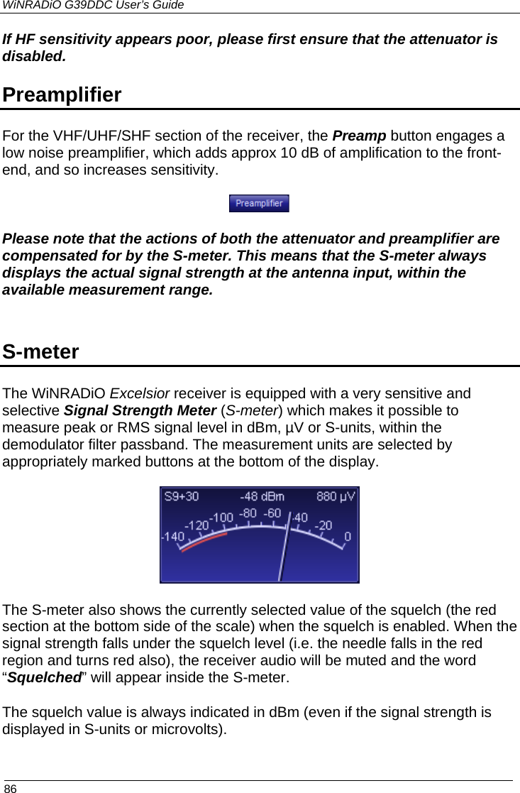 WiNRADiO G39DDC User’s Guide  86  If HF sensitivity appears poor, please first ensure that the attenuator is disabled. Preamplifier   For the VHF/UHF/SHF section of the receiver, the Preamp button engages a low noise preamplifier, which adds approx 10 dB of amplification to the front-end, and so increases sensitivity.     Please note that the actions of both the attenuator and preamplifier are compensated for by the S-meter. This means that the S-meter always displays the actual signal strength at the antenna input, within the available measurement range.  S-meter The WiNRADiO Excelsior receiver is equipped with a very sensitive and selective Signal Strength Meter (S-meter) which makes it possible to measure peak or RMS signal level in dBm, µV or S-units, within the demodulator filter passband. The measurement units are selected by appropriately marked buttons at the bottom of the display.    The S-meter also shows the currently selected value of the squelch (the red section at the bottom side of the scale) when the squelch is enabled. When the signal strength falls under the squelch level (i.e. the needle falls in the red region and turns red also), the receiver audio will be muted and the word “Squelched” will appear inside the S-meter. The squelch value is always indicated in dBm (even if the signal strength is displayed in S-units or microvolts). 