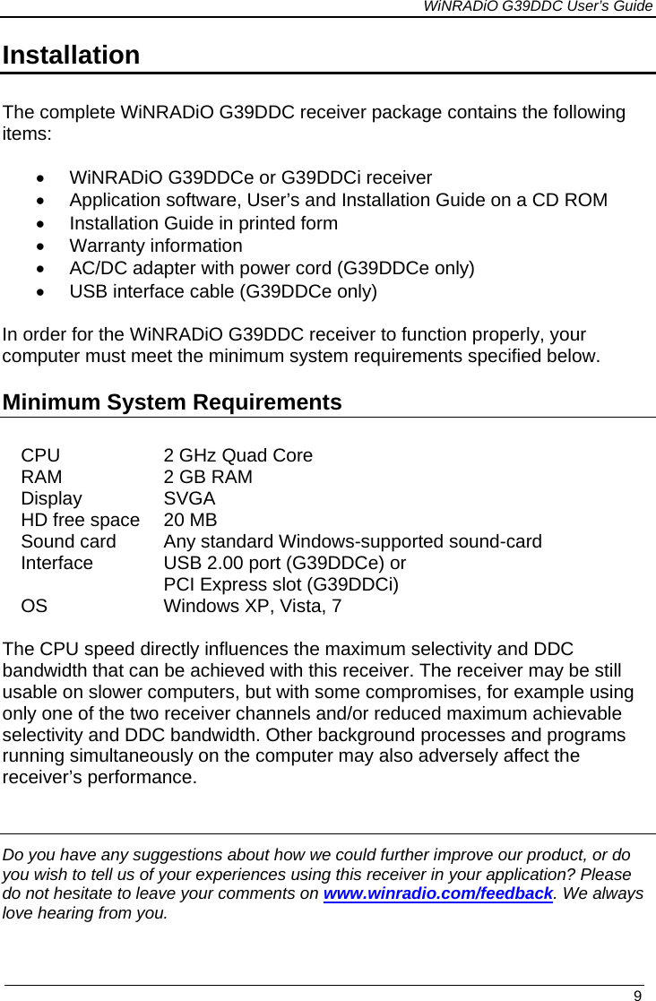             WiNRADiO G39DDC User’s Guide   9  Installation  The complete WiNRADiO G39DDC receiver package contains the following items:  • WiNRADiO G39DDCe or G39DDCi receiver • Application software, User’s and Installation Guide on a CD ROM • Installation Guide in printed form • Warranty information • AC/DC adapter with power cord (G39DDCe only) • USB interface cable (G39DDCe only)  In order for the WiNRADiO G39DDC receiver to function properly, your computer must meet the minimum system requirements specified below. Minimum System Requirements   CPU 2 GHz Quad Core RAM 2 GB RAM Display SVGA HD free space 20 MB Sound card Any standard Windows-supported sound-card Interface USB 2.00 port (G39DDCe) or PCI Express slot (G39DDCi) OS Windows XP, Vista, 7   The CPU speed directly influences the maximum selectivity and DDC bandwidth that can be achieved with this receiver. The receiver may be still usable on slower computers, but with some compromises, for example using only one of the two receiver channels and/or reduced maximum achievable selectivity and DDC bandwidth. Other background processes and programs running simultaneously on the computer may also adversely affect the receiver’s performance.    Do you have any suggestions about how we could further improve our product, or do you wish to tell us of your experiences using this receiver in your application? Please do not hesitate to leave your comments on www.winradio.com/feedback. We always love hearing from you. 