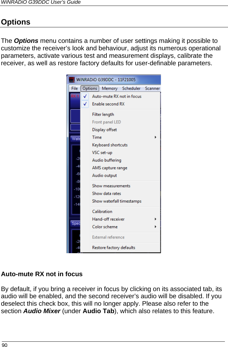WiNRADiO G39DDC User’s Guide  90  Options The Options menu contains a number of user settings making it possible to customize the receiver’s look and behaviour, adjust its numerous operational parameters, activate various test and measurement displays, calibrate the receiver, as well as restore factory defaults for user-definable parameters.    Auto-mute RX not in focus  By default, if you bring a receiver in focus by clicking on its associated tab, its audio will be enabled, and the second receiver’s audio will be disabled. If you deselect this check box, this will no longer apply. Please also refer to the section Audio Mixer (under Audio Tab), which also relates to this feature. 