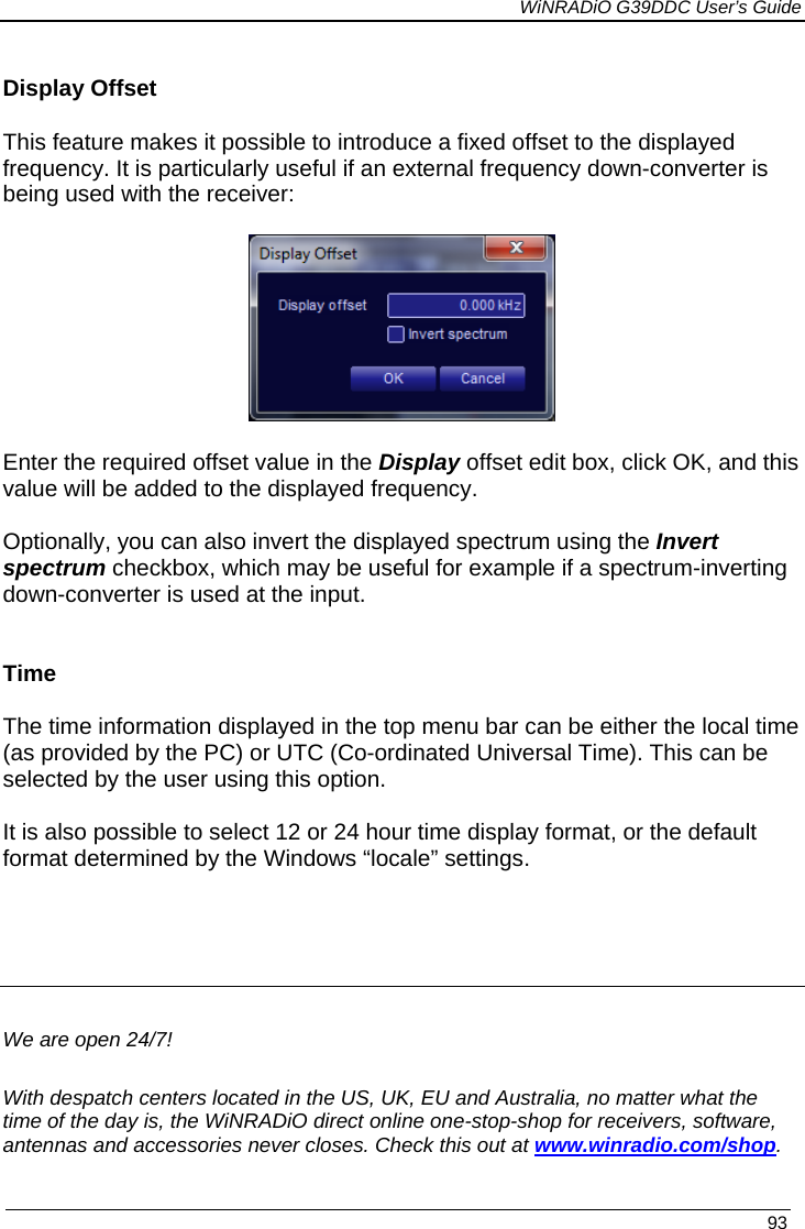             WiNRADiO G39DDC User’s Guide   93   Display Offset This feature makes it possible to introduce a fixed offset to the displayed frequency. It is particularly useful if an external frequency down-converter is being used with the receiver:  Enter the required offset value in the Display offset edit box, click OK, and this value will be added to the displayed frequency.  Optionally, you can also invert the displayed spectrum using the Invert spectrum checkbox, which may be useful for example if a spectrum-inverting down-converter is used at the input.   Time  The time information displayed in the top menu bar can be either the local time (as provided by the PC) or UTC (Co-ordinated Universal Time). This can be selected by the user using this option.   It is also possible to select 12 or 24 hour time display format, or the default format determined by the Windows “locale” settings.     We are open 24/7! With despatch centers located in the US, UK, EU and Australia, no matter what the time of the day is, the WiNRADiO direct online one-stop-shop for receivers, software, antennas and accessories never closes. Check this out at www.winradio.com/shop. 