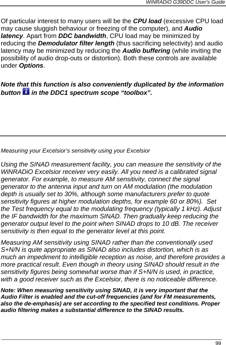             WiNRADiO G39DDC User’s Guide   99  Of particular interest to many users will be the CPU load (excessive CPU load may cause sluggish behaviour or freezing of the computer), and Audio latency. Apart from DDC bandwidth, CPU load may be minimized by reducing the Demodulator filter length (thus sacrificing selectivity) and audio latency may be minimized by reducing the Audio buffering (while inviting the possibility of audio drop-outs or distortion). Both these controls are available under Options.  Note that this function is also conveniently duplicated by the information button   in the DDC1 spectrum scope “toolbox”.      Measuring your Excelsior’s sensitivity using your Excelsior  Using the SINAD measurement facility, you can measure the sensitivity of the WiNRADiO Excelsior receiver very easily. All you need is a calibrated signal generator. For example, to measure AM sensitivity, connect the signal generator to the antenna input and turn on AM modulation (the modulation depth is usually set to 30%, although some manufacturers prefer to quote sensitivity figures at higher modulation depths, for example 60 or 80%).  Set the Test frequency equal to the modulating frequency (typically 1 kHz). Adjust the IF bandwidth for the maximum SINAD. Then gradually keep reducing the generator output level to the point when SINAD drops to 10 dB. The receiver sensitivity is then equal to the generator level at this point.  Measuring AM sensitivity using SINAD rather than the conventionally used S+N/N is quite appropriate as SINAD also includes distortion, which is as much an impediment to intelligible reception as noise, and therefore provides a more practical result. Even though in theory using SINAD should result in the sensitivity figures being somewhat worse than if S+N/N is used, in practice, with a good receiver such as the Excelsior, there is no noticeable difference.  Note: When measuring sensitivity using SINAD, it is very important that the Audio Filter is enabled and the cut-off frequencies (and for FM measurements, also the de-emphasis) are set according to the specified test conditions. Proper audio filtering makes a substantial difference to the SINAD results.  