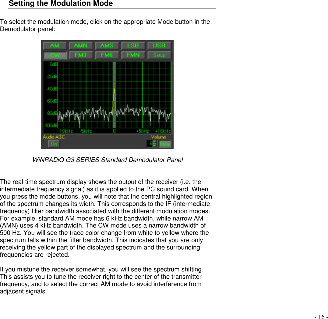 - 16 -Setting the Modulation ModeTo select the modulation mode, click on the appropriate Mode button in theDemodulator panel:WiNRADiO G3 SERIES Standard Demodulator PanelThe real-time spectrum display shows the output of the receiver (i.e. theintermediate frequency signal) as it is applied to the PC sound card. Whenyou press the mode buttons, you will note that the central highlighted regionof the spectrum changes its width. This corresponds to the IF (intermediatefrequency) filter bandwidth associated with the different modulation modes.For example, standard AM mode has 6 kHz bandwidth, while narrow AM(AMN) uses 4 kHz bandwidth. The CW mode uses a narrow bandwidth of500 Hz. You will see the trace color change from white to yellow where thespectrum falls within the filter bandwidth. This indicates that you are onlyreceiving the yellow part of the displayed spectrum and the surroundingfrequencies are rejected.If you mistune the receiver somewhat, you will see the spectrum shifting.This assists you to tune the receiver right to the center of the transmitterfrequency, and to select the correct AM mode to avoid interference fromadjacent signals.