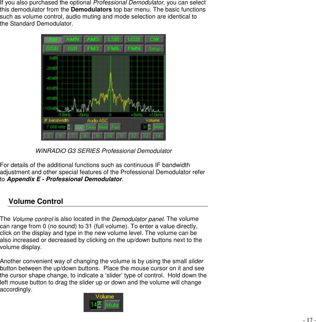 - 17 -If you also purchased the optional Professional Demodulator, you can selectthis demodulator from the Demodulators top bar menu. The basic functionssuch as volume control, audio muting and mode selection are identical tothe Standard Demodulator.WiNRADiO G3 SERIES Professional DemodulatorFor details of the additional functions such as continuous IF bandwidthadjustment and other special features of the Professional Demodulator referto Appendix E - Professional Demodulator.Volume ControlThe Volume control is also located in the Demodulator panel. The volumecan range from 0 (no sound) to 31 (full volume). To enter a value directly,click on the display and type in the new volume level. The volume can bealso increased or decreased by clicking on the up/down buttons next to thevolume display.Another convenient way of changing the volume is by using the small sliderbutton between the up/down buttons.  Place the mouse cursor on it and seethe cursor shape change, to indicate a ‘slider’ type of control.  Hold down theleft mouse button to drag the slider up or down and the volume will changeaccordingly.