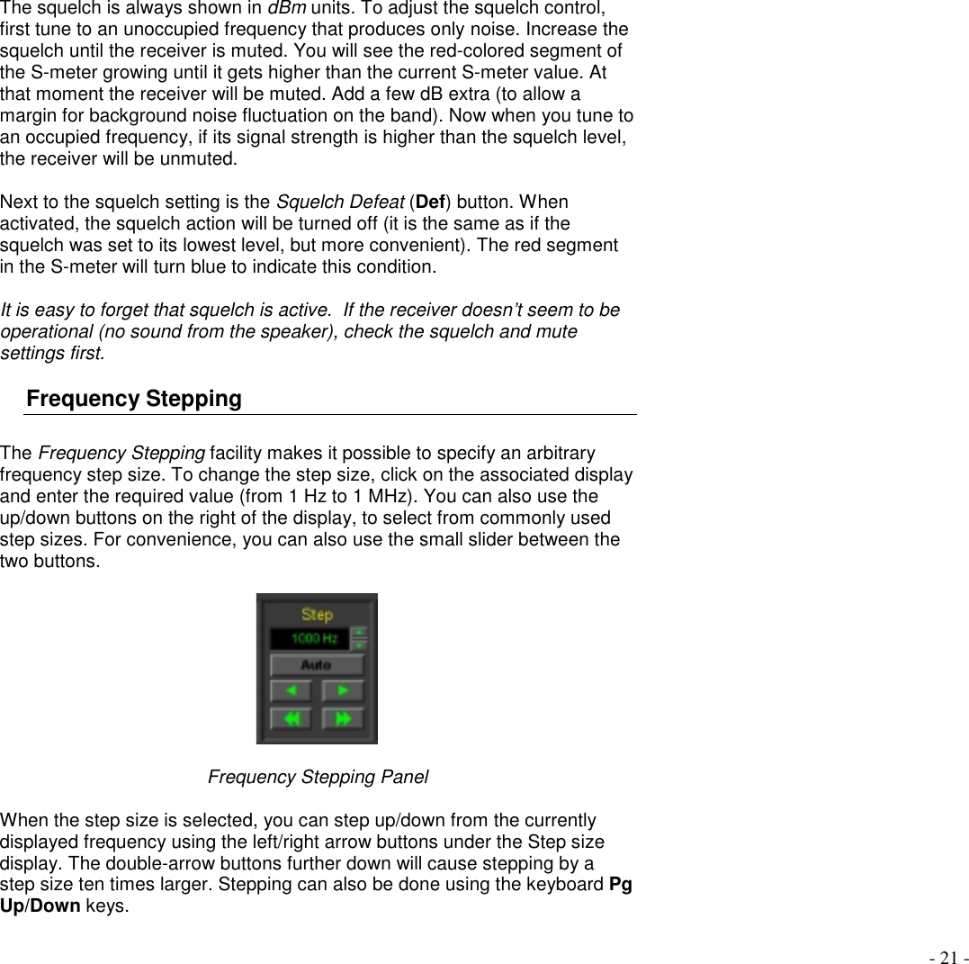 - 21 -The squelch is always shown in dBm units. To adjust the squelch control,first tune to an unoccupied frequency that produces only noise. Increase thesquelch until the receiver is muted. You will see the red-colored segment ofthe S-meter growing until it gets higher than the current S-meter value. Atthat moment the receiver will be muted. Add a few dB extra (to allow amargin for background noise fluctuation on the band). Now when you tune toan occupied frequency, if its signal strength is higher than the squelch level,the receiver will be unmuted.Next to the squelch setting is the Squelch Defeat (Def) button. Whenactivated, the squelch action will be turned off (it is the same as if thesquelch was set to its lowest level, but more convenient). The red segmentin the S-meter will turn blue to indicate this condition.It is easy to forget that squelch is active.  If the receiver doesn’t seem to beoperational (no sound from the speaker), check the squelch and mutesettings first.Frequency SteppingThe Frequency Stepping facility makes it possible to specify an arbitraryfrequency step size. To change the step size, click on the associated displayand enter the required value (from 1 Hz to 1 MHz). You can also use theup/down buttons on the right of the display, to select from commonly usedstep sizes. For convenience, you can also use the small slider between thetwo buttons.Frequency Stepping PanelWhen the step size is selected, you can step up/down from the currentlydisplayed frequency using the left/right arrow buttons under the Step sizedisplay. The double-arrow buttons further down will cause stepping by astep size ten times larger. Stepping can also be done using the keyboard PgUp/Down keys.