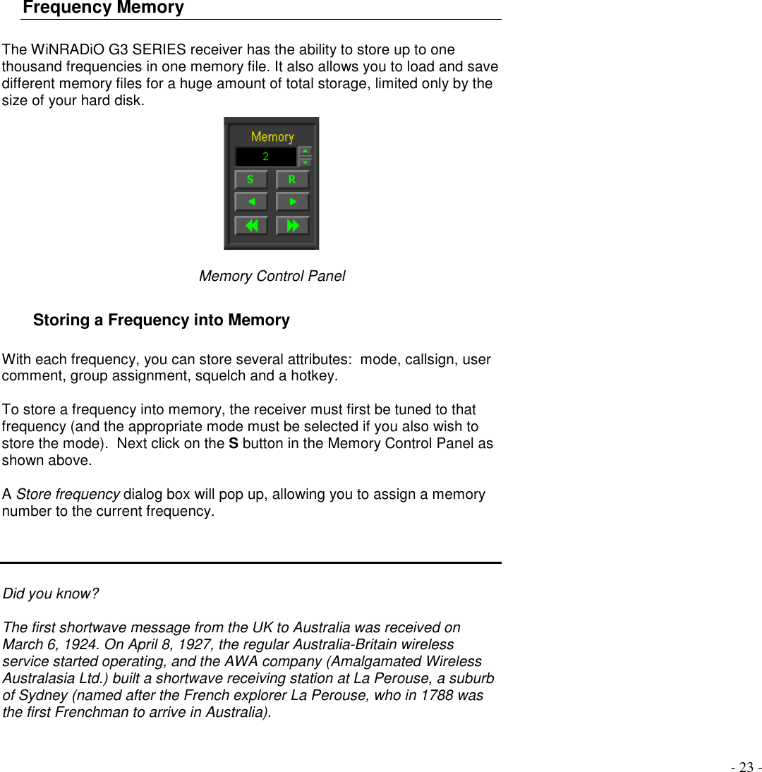 - 23 -Frequency MemoryThe WiNRADiO G3 SERIES receiver has the ability to store up to onethousand frequencies in one memory file. It also allows you to load and savedifferent memory files for a huge amount of total storage, limited only by thesize of your hard disk.Memory Control PanelStoring a Frequency into MemoryWith each frequency, you can store several attributes:  mode, callsign, usercomment, group assignment, squelch and a hotkey.To store a frequency into memory, the receiver must first be tuned to thatfrequency (and the appropriate mode must be selected if you also wish tostore the mode).  Next click on the S button in the Memory Control Panel asshown above.A Store frequency dialog box will pop up, allowing you to assign a memorynumber to the current frequency.Did you know?The first shortwave message from the UK to Australia was received onMarch 6, 1924. On April 8, 1927, the regular Australia-Britain wirelessservice started operating, and the AWA company (Amalgamated WirelessAustralasia Ltd.) built a shortwave receiving station at La Perouse, a suburbof Sydney (named after the French explorer La Perouse, who in 1788 wasthe first Frenchman to arrive in Australia).