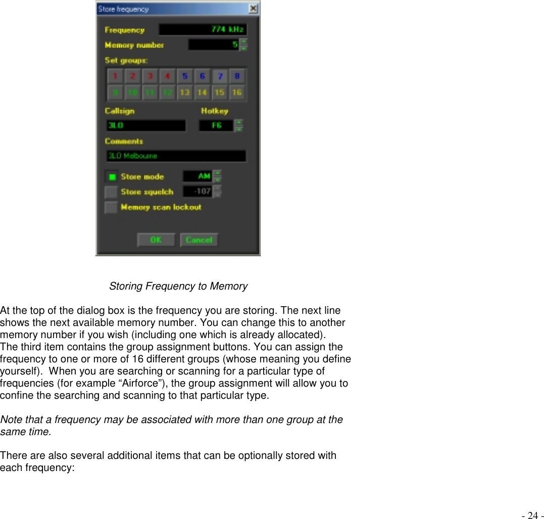 - 24 -Storing Frequency to MemoryAt the top of the dialog box is the frequency you are storing. The next lineshows the next available memory number. You can change this to anothermemory number if you wish (including one which is already allocated).The third item contains the group assignment buttons. You can assign thefrequency to one or more of 16 different groups (whose meaning you defineyourself).  When you are searching or scanning for a particular type offrequencies (for example “Airforce”), the group assignment will allow you toconfine the searching and scanning to that particular type.Note that a frequency may be associated with more than one group at thesame time.There are also several additional items that can be optionally stored witheach frequency: