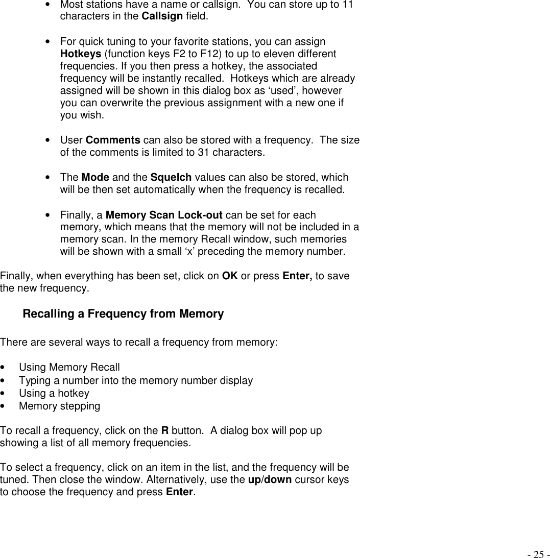 - 25 -•  Most stations have a name or callsign.  You can store up to 11characters in the Callsign field.•  For quick tuning to your favorite stations, you can assignHotkeys (function keys F2 to F12) to up to eleven differentfrequencies. If you then press a hotkey, the associatedfrequency will be instantly recalled.  Hotkeys which are alreadyassigned will be shown in this dialog box as ‘used’, howeveryou can overwrite the previous assignment with a new one ifyou wish.• User Comments can also be stored with a frequency.  The sizeof the comments is limited to 31 characters.• The Mode and the Squelch values can also be stored, whichwill be then set automatically when the frequency is recalled.• Finally, a Memory Scan Lock-out can be set for eachmemory, which means that the memory will not be included in amemory scan. In the memory Recall window, such memorieswill be shown with a small ‘x’ preceding the memory number.Finally, when everything has been set, click on OK or press Enter, to savethe new frequency.Recalling a Frequency from MemoryThere are several ways to recall a frequency from memory:•  Using Memory Recall•  Typing a number into the memory number display• Using a hotkey• Memory steppingTo recall a frequency, click on the R button.  A dialog box will pop upshowing a list of all memory frequencies.To select a frequency, click on an item in the list, and the frequency will betuned. Then close the window. Alternatively, use the up/down cursor keysto choose the frequency and press Enter.