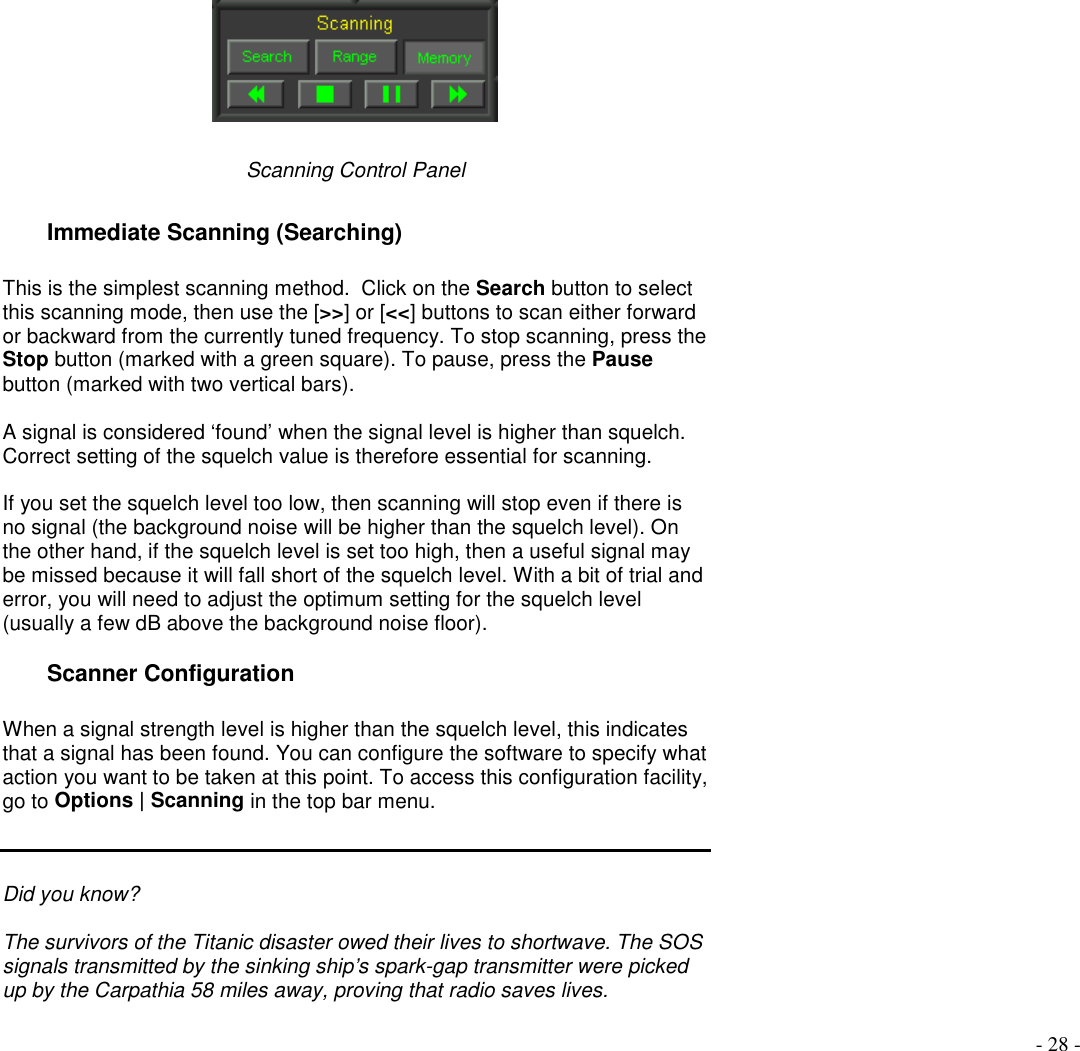 - 28 -Scanning Control PanelImmediate Scanning (Searching)This is the simplest scanning method.  Click on the Search button to selectthis scanning mode, then use the [&gt;&gt;] or [&lt;&lt;] buttons to scan either forwardor backward from the currently tuned frequency. To stop scanning, press theStop button (marked with a green square). To pause, press the Pausebutton (marked with two vertical bars).A signal is considered ‘found’ when the signal level is higher than squelch.Correct setting of the squelch value is therefore essential for scanning.If you set the squelch level too low, then scanning will stop even if there isno signal (the background noise will be higher than the squelch level). Onthe other hand, if the squelch level is set too high, then a useful signal maybe missed because it will fall short of the squelch level. With a bit of trial anderror, you will need to adjust the optimum setting for the squelch level(usually a few dB above the background noise floor).Scanner ConfigurationWhen a signal strength level is higher than the squelch level, this indicatesthat a signal has been found. You can configure the software to specify whataction you want to be taken at this point. To access this configuration facility,go to Options | Scanning in the top bar menu.Did you know?The survivors of the Titanic disaster owed their lives to shortwave. The SOSsignals transmitted by the sinking ship’s spark-gap transmitter were pickedup by the Carpathia 58 miles away, proving that radio saves lives.