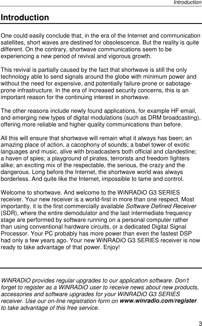 Introduction3IntroductionOne could easily conclude that, in the era of the Internet and communicationsatellites, short waves are destined for obsolescence. But the reality is quitedifferent. On the contrary, shortwave communications seem to beexperiencing a new period of revival and vigorous growth.This revival is partially caused by the fact that shortwave is still the onlytechnology able to send signals around the globe with minimum power andwithout the need for expensive, and potentially failure-prone or sabotage-prone infrastructure. In the era of increased security concerns, this is animportant reason for the continuing interest in shortwave.The other reasons include newly found applications, for example HF email,and emerging new types of digital modulations (such as DRM broadcasting),offering more reliable and higher quality communications than before.All this will ensure that shortwave will remain what it always has been; anamazing place of action, a cacophony of sounds; a babel tower of exoticlanguages and music, alive with broadcasters both official and clandestine;a haven of spies; a playground of pirates, terrorists and freedom fightersalike; an exciting mix of the respectable, the serious, the crazy and thedangerous. Long before the Internet, the shortwave world was alwaysborderless. And quite like the Internet, impossible to tame and control.Welcome to shortwave. And welcome to the WiNRADiO G3 SERIESreceiver. Your new receiver is a world-first in more than one respect. Mostimportantly, it is the first commercially available Software Defined Receiver(SDR), where the entire demodulator and the last intermediate frequencystage are performed by software running on a personal computer ratherthan using conventional hardware circuits, or a dedicated Digital SignalProcessor. Your PC probably has more power than even the fastest DSPhad only a few years ago. Your new WiNRADiO G3 SERIES receiver is nowready to take advantage of that power. Enjoy!WiNRADiO provides regular upgrades to our application software. Don’tforget to register as a WiNRADiO user to receive news about new products,accessories and software upgrades for your WiNRADiO G3 SERIESreceiver. Use our on-line registration form on www.winradio.com/registerto take advantage of this free service.