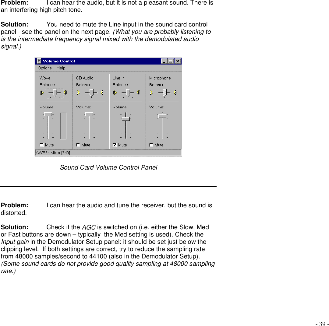 - 39 -Problem: I can hear the audio, but it is not a pleasant sound. There isan interfering high pitch tone.Solution:  You need to mute the Line input in the sound card controlpanel - see the panel on the next page. (What you are probably listening tois the intermediate frequency signal mixed with the demodulated audiosignal.)Sound Card Volume Control PanelProblem:  I can hear the audio and tune the receiver, but the sound isdistorted.Solution:  Check if the AGC is switched on (i.e. either the Slow, Medor Fast buttons are down – typically  the Med setting is used). Check theInput gain in the Demodulator Setup panel: it should be set just below theclipping level.  If both settings are correct, try to reduce the sampling ratefrom 48000 samples/second to 44100 (also in the Demodulator Setup).(Some sound cards do not provide good quality sampling at 48000 samplingrate.)