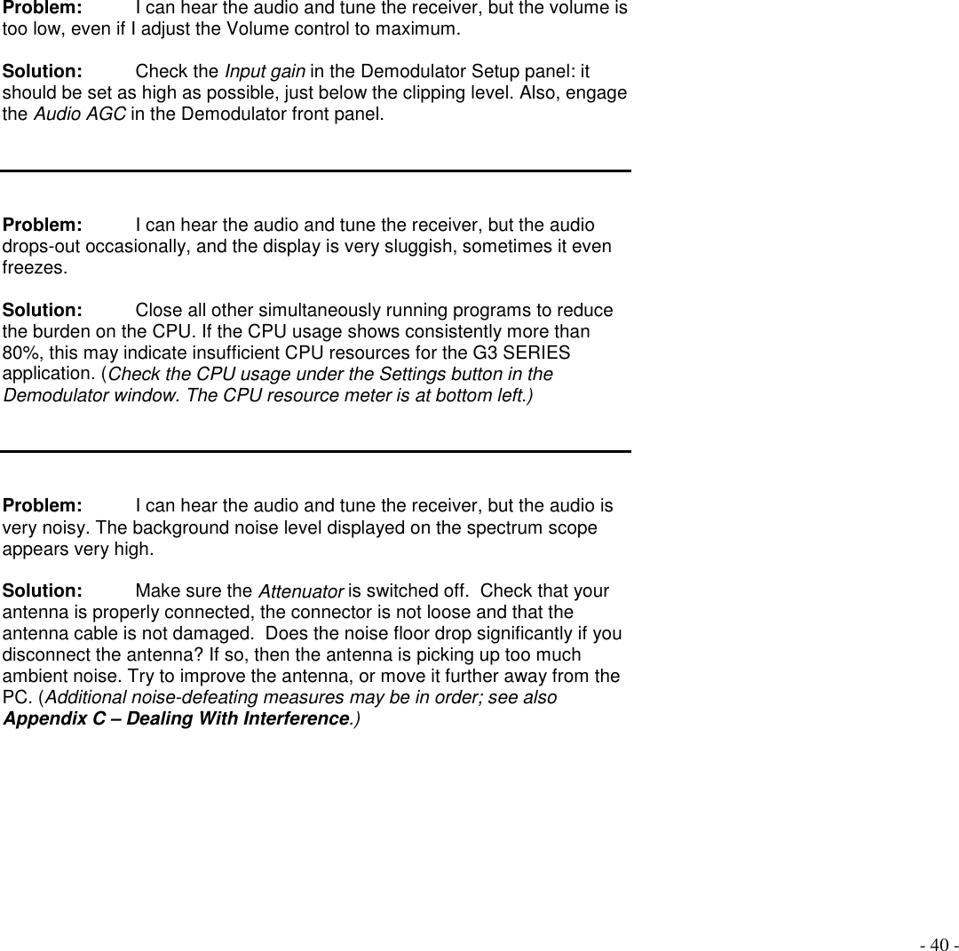 - 40 -Problem:  I can hear the audio and tune the receiver, but the volume istoo low, even if I adjust the Volume control to maximum.Solution:  Check the Input gain in the Demodulator Setup panel: itshould be set as high as possible, just below the clipping level. Also, engagethe Audio AGC in the Demodulator front panel.Problem: I can hear the audio and tune the receiver, but the audiodrops-out occasionally, and the display is very sluggish, sometimes it evenfreezes.Solution: Close all other simultaneously running programs to reducethe burden on the CPU. If the CPU usage shows consistently more than80%, this may indicate insufficient CPU resources for the G3 SERIESapplication. (Check the CPU usage under the Settings button in theDemodulator window. The CPU resource meter is at bottom left.)Problem: I can hear the audio and tune the receiver, but the audio isvery noisy. The background noise level displayed on the spectrum scopeappears very high.Solution: Make sure the Attenuator is switched off.  Check that yourantenna is properly connected, the connector is not loose and that theantenna cable is not damaged.  Does the noise floor drop significantly if youdisconnect the antenna? If so, then the antenna is picking up too muchambient noise. Try to improve the antenna, or move it further away from thePC. (Additional noise-defeating measures may be in order; see alsoAppendix C – Dealing With Interference.)