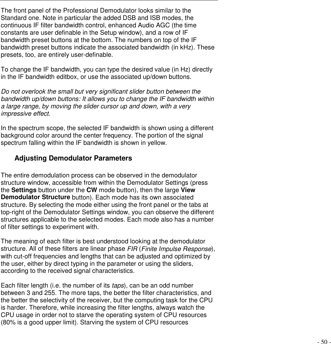 - 50 -The front panel of the Professional Demodulator looks similar to theStandard one. Note in particular the added DSB and ISB modes, thecontinuous IF filter bandwidth control, enhanced Audio AGC (the timeconstants are user definable in the Setup window), and a row of IFbandwidth preset buttons at the bottom. The numbers on top of the IFbandwidth preset buttons indicate the associated bandwidth (in kHz). Thesepresets, too, are entirely user-definable.To change the IF bandwidth, you can type the desired value (in Hz) directlyin the IF bandwidth editbox, or use the associated up/down buttons.Do not overlook the small but very significant slider button between thebandwidth up/down buttons: It allows you to change the IF bandwidth withina large range, by moving the slider cursor up and down, with a veryimpressive effect.In the spectrum scope, the selected IF bandwidth is shown using a differentbackground color around the center frequency. The portion of the signalspectrum falling within the IF bandwidth is shown in yellow.Adjusting Demodulator ParametersThe entire demodulation process can be observed in the demodulatorstructure window, accessible from within the Demodulator Settings (pressthe Settings button under the CW mode button), then the large ViewDemodulator Structure button). Each mode has its own associatedstructure. By selecting the mode either using the front panel or the tabs attop-right of the Demodulator Settings window, you can observe the differentstructures applicable to the selected modes. Each mode also has a numberof filter settings to experiment with.The meaning of each filter is best understood looking at the demodulatorstructure. All of these filters are linear phase FIR (Finite Impulse Response),with cut-off frequencies and lengths that can be adjusted and optimized bythe user, either by direct typing in the parameter or using the sliders,according to the received signal characteristics.Each filter length (i.e. the number of its taps), can be an odd numberbetween 3 and 255. The more taps, the better the filter characteristics, andthe better the selectivity of the receiver, but the computing task for the CPUis harder. Therefore, while increasing the filter lengths, always watch theCPU usage in order not to starve the operating system of CPU resources(80% is a good upper limit). Starving the system of CPU resources