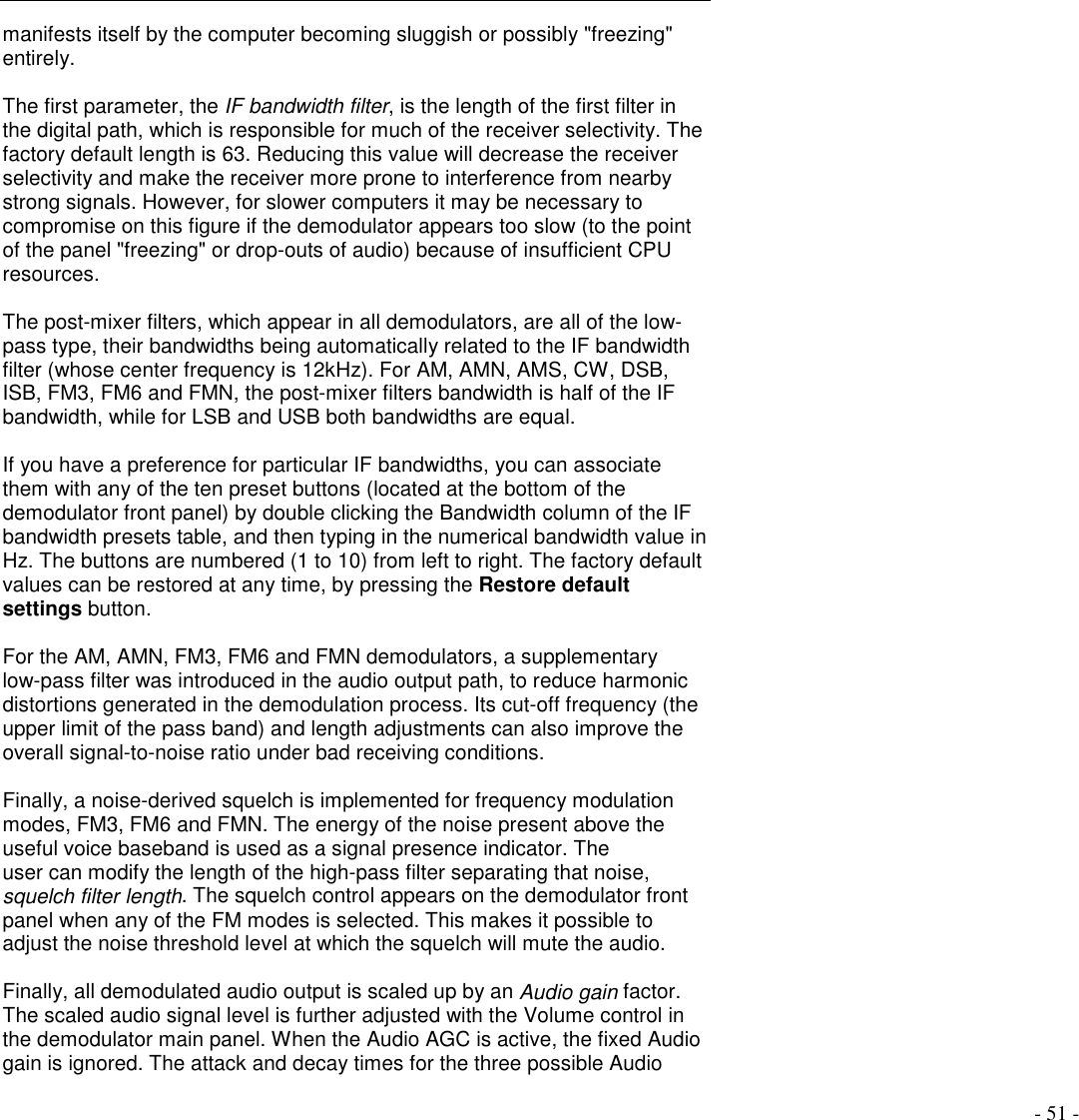 - 51 -manifests itself by the computer becoming sluggish or possibly &quot;freezing&quot;entirely.The first parameter, the IF bandwidth filter, is the length of the first filter inthe digital path, which is responsible for much of the receiver selectivity. Thefactory default length is 63. Reducing this value will decrease the receiverselectivity and make the receiver more prone to interference from nearbystrong signals. However, for slower computers it may be necessary tocompromise on this figure if the demodulator appears too slow (to the pointof the panel &quot;freezing&quot; or drop-outs of audio) because of insufficient CPUresources.The post-mixer filters, which appear in all demodulators, are all of the low-pass type, their bandwidths being automatically related to the IF bandwidthfilter (whose center frequency is 12kHz). For AM, AMN, AMS, CW, DSB,ISB, FM3, FM6 and FMN, the post-mixer filters bandwidth is half of the IFbandwidth, while for LSB and USB both bandwidths are equal.If you have a preference for particular IF bandwidths, you can associatethem with any of the ten preset buttons (located at the bottom of thedemodulator front panel) by double clicking the Bandwidth column of the IFbandwidth presets table, and then typing in the numerical bandwidth value inHz. The buttons are numbered (1 to 10) from left to right. The factory defaultvalues can be restored at any time, by pressing the Restore defaultsettings button.For the AM, AMN, FM3, FM6 and FMN demodulators, a supplementarylow-pass filter was introduced in the audio output path, to reduce harmonicdistortions generated in the demodulation process. Its cut-off frequency (theupper limit of the pass band) and length adjustments can also improve theoverall signal-to-noise ratio under bad receiving conditions.Finally, a noise-derived squelch is implemented for frequency modulationmodes, FM3, FM6 and FMN. The energy of the noise present above theuseful voice baseband is used as a signal presence indicator. Theuser can modify the length of the high-pass filter separating that noise,squelch filter length. The squelch control appears on the demodulator frontpanel when any of the FM modes is selected. This makes it possible toadjust the noise threshold level at which the squelch will mute the audio.Finally, all demodulated audio output is scaled up by an Audio gain factor.The scaled audio signal level is further adjusted with the Volume control inthe demodulator main panel. When the Audio AGC is active, the fixed Audiogain is ignored. The attack and decay times for the three possible Audio