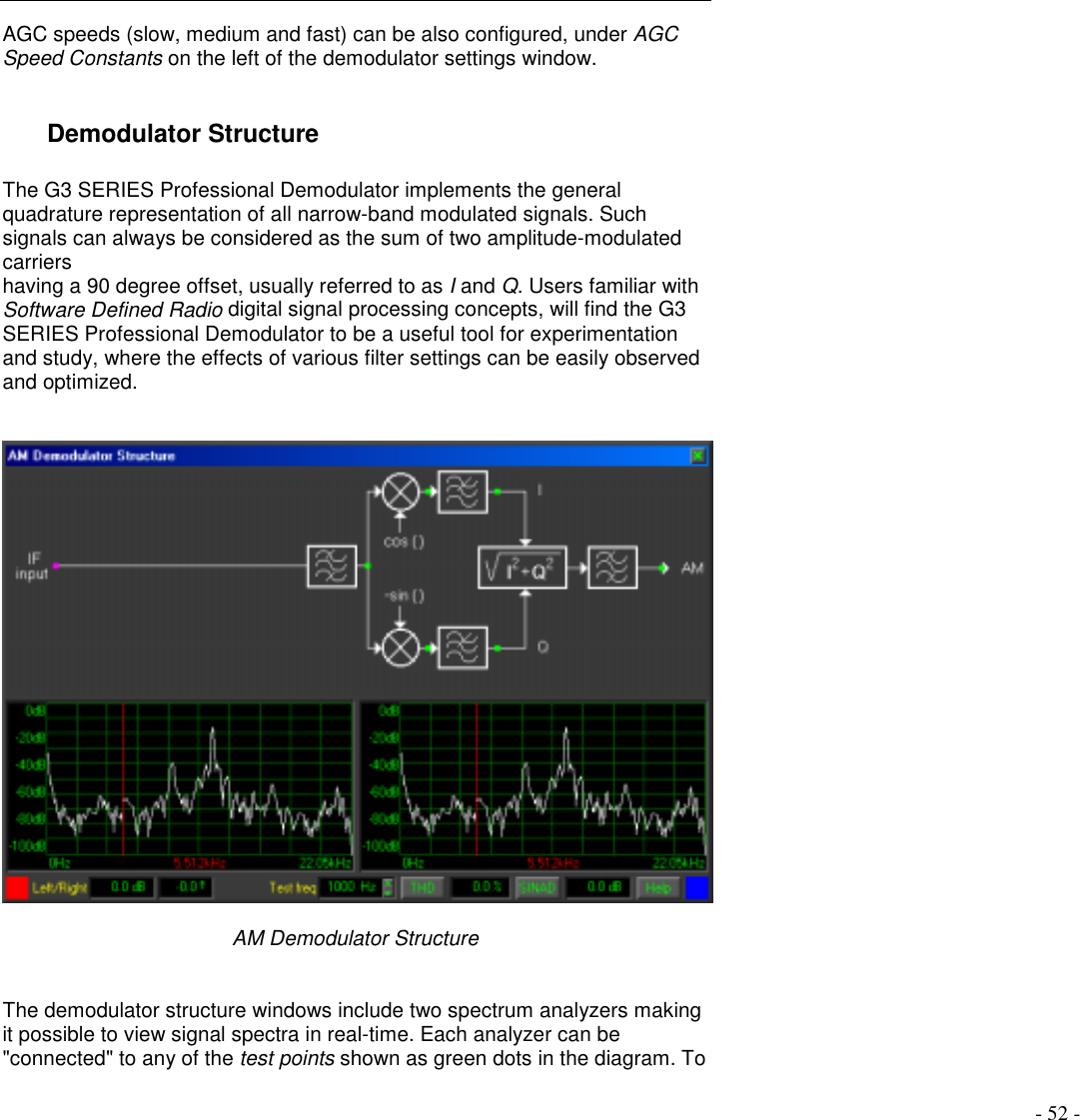 - 52 -AGC speeds (slow, medium and fast) can be also configured, under AGCSpeed Constants on the left of the demodulator settings window.Demodulator StructureThe G3 SERIES Professional Demodulator implements the generalquadrature representation of all narrow-band modulated signals. Suchsignals can always be considered as the sum of two amplitude-modulatedcarriershaving a 90 degree offset, usually referred to as I and Q. Users familiar withSoftware Defined Radio digital signal processing concepts, will find the G3SERIES Professional Demodulator to be a useful tool for experimentationand study, where the effects of various filter settings can be easily observedand optimized.AM Demodulator StructureThe demodulator structure windows include two spectrum analyzers makingit possible to view signal spectra in real-time. Each analyzer can be&quot;connected&quot; to any of the test points shown as green dots in the diagram. To