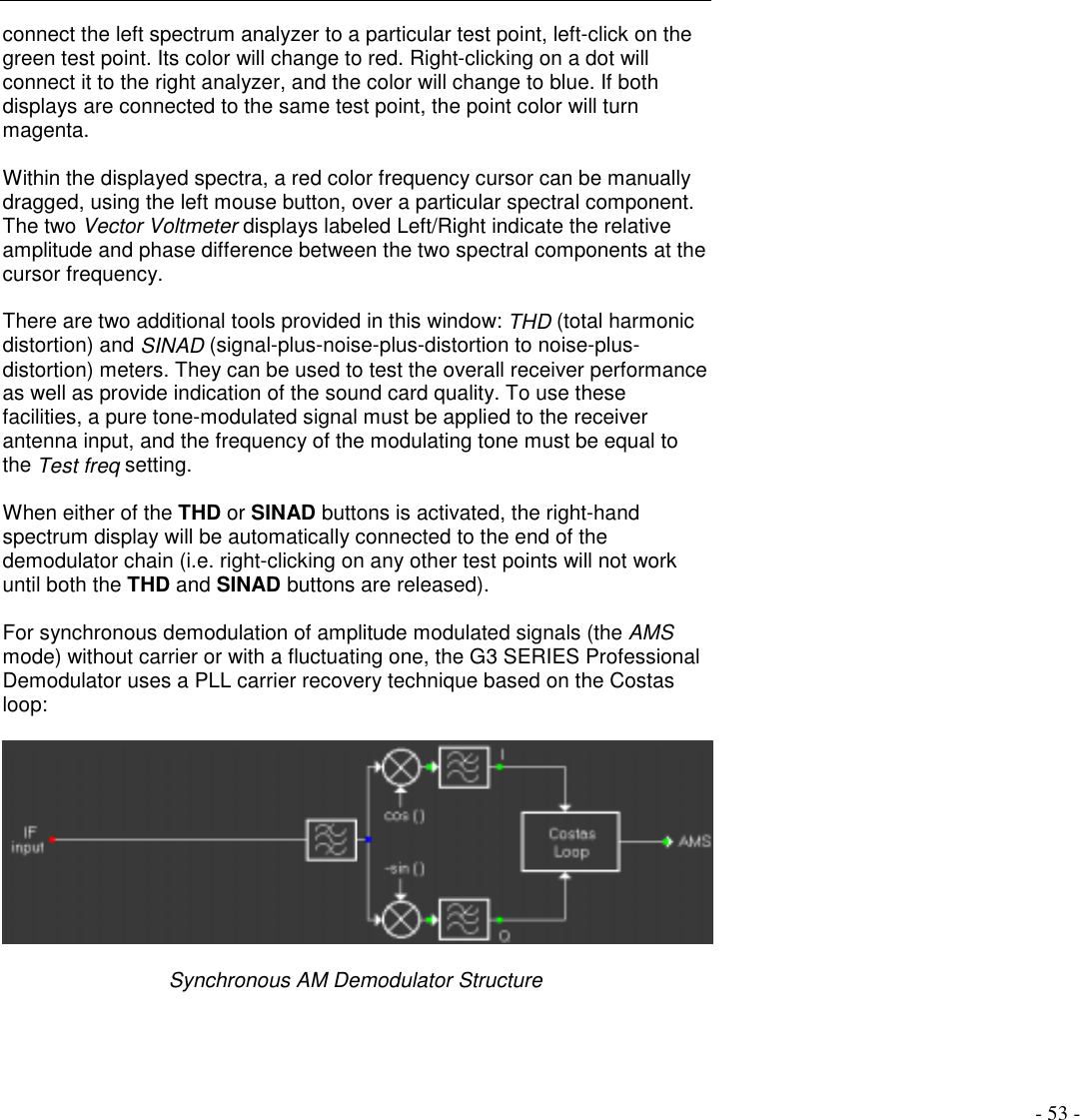 - 53 -connect the left spectrum analyzer to a particular test point, left-click on thegreen test point. Its color will change to red. Right-clicking on a dot willconnect it to the right analyzer, and the color will change to blue. If bothdisplays are connected to the same test point, the point color will turnmagenta.Within the displayed spectra, a red color frequency cursor can be manuallydragged, using the left mouse button, over a particular spectral component.The two Vector Voltmeter displays labeled Left/Right indicate the relativeamplitude and phase difference between the two spectral components at thecursor frequency.There are two additional tools provided in this window: THD (total harmonicdistortion) and SINAD (signal-plus-noise-plus-distortion to noise-plus-distortion) meters. They can be used to test the overall receiver performanceas well as provide indication of the sound card quality. To use thesefacilities, a pure tone-modulated signal must be applied to the receiverantenna input, and the frequency of the modulating tone must be equal tothe Test freq setting.When either of the THD or SINAD buttons is activated, the right-handspectrum display will be automatically connected to the end of thedemodulator chain (i.e. right-clicking on any other test points will not workuntil both the THD and SINAD buttons are released).For synchronous demodulation of amplitude modulated signals (the AMSmode) without carrier or with a fluctuating one, the G3 SERIES ProfessionalDemodulator uses a PLL carrier recovery technique based on the Costasloop:Synchronous AM Demodulator Structure