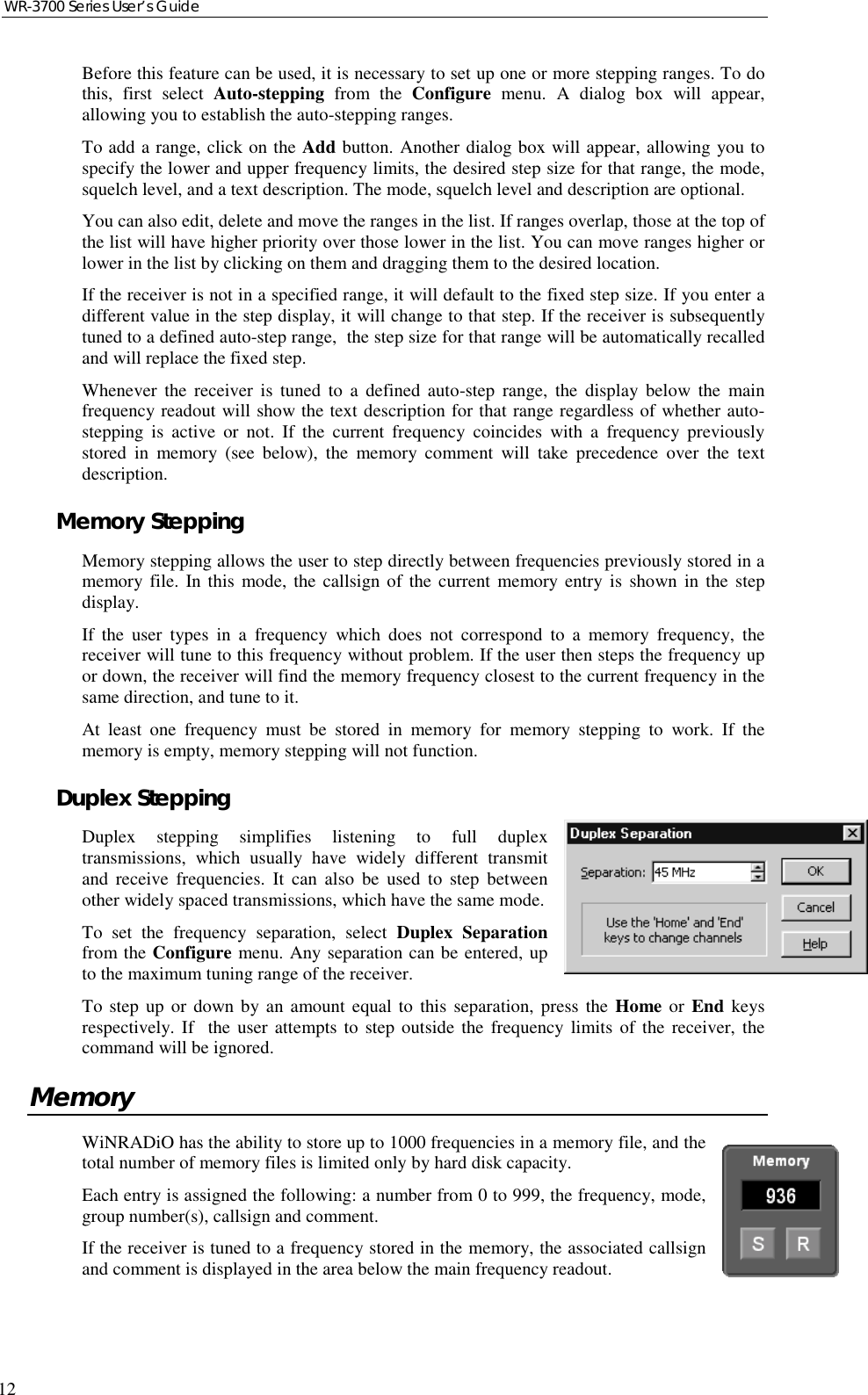 WR-3700 Series User’s Guide12Before this feature can be used, it is necessary to set up one or more stepping ranges. To dothis, first select Auto-stepping from the Configure menu. A dialog box will appear,allowing you to establish the auto-stepping ranges.To add a range, click on the Add button. Another dialog box will appear, allowing you tospecify the lower and upper frequency limits, the desired step size for that range, the mode,squelch level, and a text description. The mode, squelch level and description are optional.You can also edit, delete and move the ranges in the list. If ranges overlap, those at the top ofthe list will have higher priority over those lower in the list. You can move ranges higher orlower in the list by clicking on them and dragging them to the desired location.If the receiver is not in a specified range, it will default to the fixed step size. If you enter adifferent value in the step display, it will change to that step. If the receiver is subsequentlytuned to a defined auto-step range,  the step size for that range will be automatically recalledand will replace the fixed step.Whenever the receiver is tuned to a defined auto-step range, the display below the mainfrequency readout will show the text description for that range regardless of whether auto-stepping is active or not. If the current frequency coincides with a frequency previouslystored in memory (see below), the memory comment will take precedence over the textdescription.Memory SteppingMemory stepping allows the user to step directly between frequencies previously stored in amemory file. In this mode, the callsign of the current memory entry is shown in the stepdisplay.If the user types in a frequency which does not correspond to a memory frequency, thereceiver will tune to this frequency without problem. If the user then steps the frequency upor down, the receiver will find the memory frequency closest to the current frequency in thesame direction, and tune to it.At least one frequency must be stored in memory for memory stepping to work. If thememory is empty, memory stepping will not function.Duplex SteppingDuplex stepping simplifies listening to full duplextransmissions, which usually have widely different transmitand receive frequencies. It can also be used to step betweenother widely spaced transmissions, which have the same mode.To set the frequency separation, select Duplex Separationfrom the Configure menu. Any separation can be entered, upto the maximum tuning range of the receiver.To step up or down by an amount equal to this separation, press the Home or End keysrespectively. If  the user attempts to step outside the frequency limits of the receiver, thecommand will be ignored.MemoryWiNRADiO has the ability to store up to 1000 frequencies in a memory file, and thetotal number of memory files is limited only by hard disk capacity.Each entry is assigned the following: a number from 0 to 999, the frequency, mode,group number(s), callsign and comment.If the receiver is tuned to a frequency stored in the memory, the associated callsignand comment is displayed in the area below the main frequency readout.