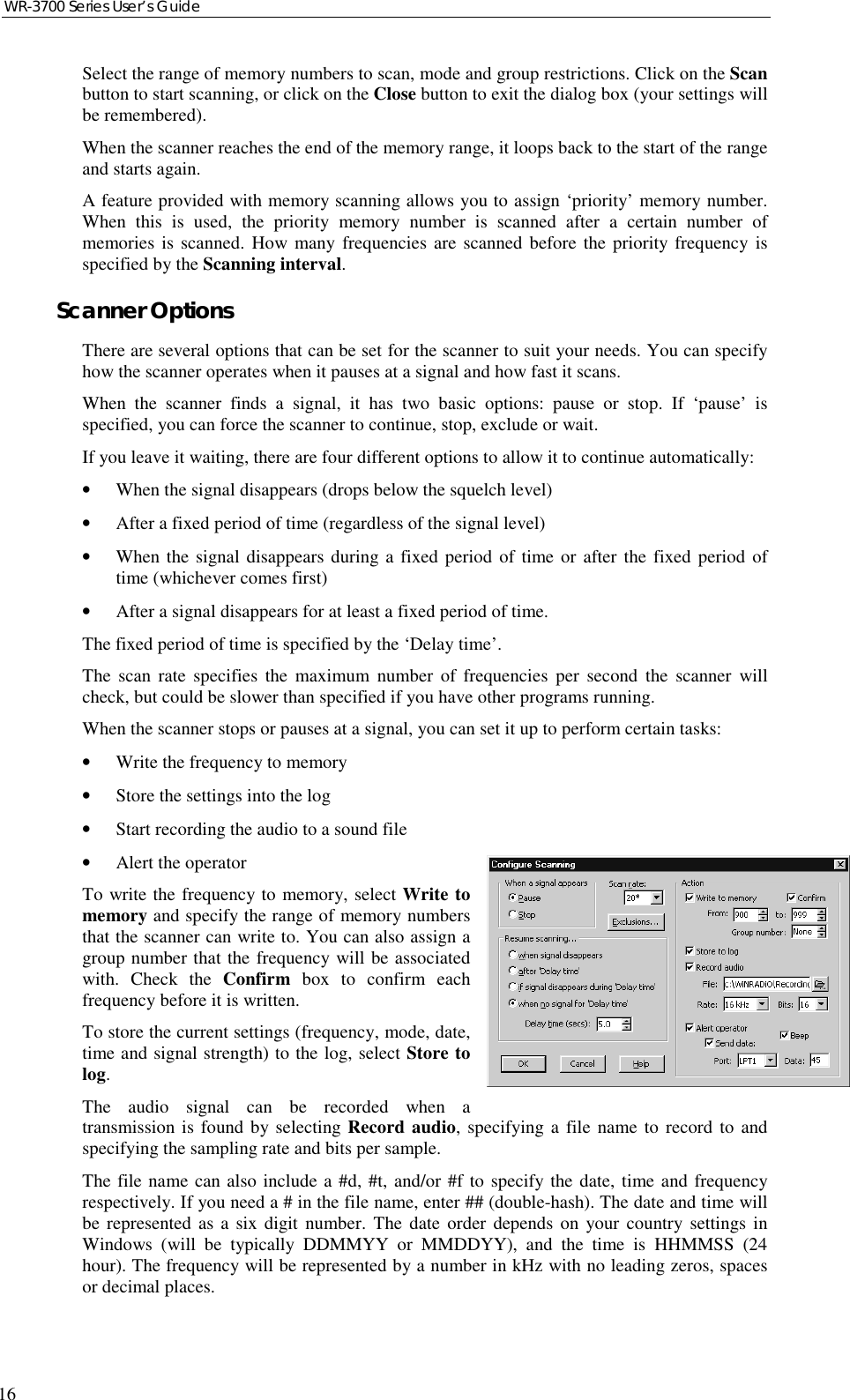 WR-3700 Series User’s Guide16Select the range of memory numbers to scan, mode and group restrictions. Click on the Scanbutton to start scanning, or click on the Close button to exit the dialog box (your settings willbe remembered).When the scanner reaches the end of the memory range, it loops back to the start of the rangeand starts again.A feature provided with memory scanning allows you to assign ‘priority’ memory number.When this is used, the priority memory number is scanned after a certain number ofmemories is scanned. How many frequencies are scanned before the priority frequency isspecified by the Scanning interval.Scanner OptionsThere are several options that can be set for the scanner to suit your needs. You can specifyhow the scanner operates when it pauses at a signal and how fast it scans.When the scanner finds a signal, it has two basic options: pause or stop. If ‘pause’ isspecified, you can force the scanner to continue, stop, exclude or wait.If you leave it waiting, there are four different options to allow it to continue automatically:•When the signal disappears (drops below the squelch level)•After a fixed period of time (regardless of the signal level)•When the signal disappears during a fixed period of time or after the fixed period oftime (whichever comes first)•After a signal disappears for at least a fixed period of time.The fixed period of time is specified by the ‘Delay time’.The scan rate specifies the maximum number of frequencies per second the scanner willcheck, but could be slower than specified if you have other programs running.When the scanner stops or pauses at a signal, you can set it up to perform certain tasks:•Write the frequency to memory•Store the settings into the log•Start recording the audio to a sound file•Alert the operatorTo write the frequency to memory, select Write tomemory and specify the range of memory numbersthat the scanner can write to. You can also assign agroup number that the frequency will be associatedwith. Check the Confirm box to confirm eachfrequency before it is written.To store the current settings (frequency, mode, date,time and signal strength) to the log, select Store tolog.The audio signal can be recorded when atransmission is found by selecting Record audio, specifying a file name to record to andspecifying the sampling rate and bits per sample.The file name can also include a #d, #t, and/or #f to specify the date, time and frequencyrespectively. If you need a # in the file name, enter ## (double-hash). The date and time willbe represented as a six digit number. The date order depends on your country settings inWindows (will be typically DDMMYY or MMDDYY), and the time is HHMMSS (24hour). The frequency will be represented by a number in kHz with no leading zeros, spacesor decimal places.