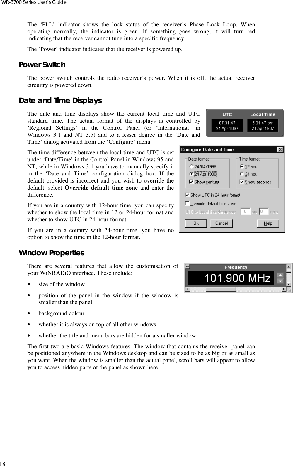 WR-3700 Series User’s Guide18The ‘PLL’ indicator shows the lock status of the receiver’s Phase Lock Loop. Whenoperating normally, the indicator is green. If something goes wrong, it will turn redindicating that the receiver cannot tune into a specific frequency.The ‘Power’ indicator indicates that the receiver is powered up.Power SwitchThe power switch controls the radio receiver’s power. When it is off, the actual receivercircuitry is powered down.Date and Time DisplaysThe date and time displays show the current local time and UTCstandard time. The actual format of the displays is controlled by‘Regional Settings’ in the Control Panel (or ‘International’ inWindows 3.1 and NT 3.5) and to a lesser degree in the ‘Date andTime’ dialog activated from the ‘Configure’ menu.The time difference between the local time and UTC is setunder ‘Date/Time’ in the Control Panel in Windows 95 andNT, while in Windows 3.1 you have to manually specify itin the ‘Date and Time’ configuration dialog box. If thedefault provided is incorrect and you wish to override thedefault, select Override default time zone and enter thedifference.If you are in a country with 12-hour time, you can specifywhether to show the local time in 12 or 24-hour format andwhether to show UTC in 24-hour format.If you are in a country with 24-hour time, you have nooption to show the time in the 12-hour format.Window PropertiesThere are several features that allow the customisation ofyour WiNRADiO interface. These include:•size of the window•position of the panel in the window if the window issmaller than the panel•background colour•whether it is always on top of all other windows•whether the title and menu bars are hidden for a smaller windowThe first two are basic Windows features. The window that contains the receiver panel canbe positioned anywhere in the Windows desktop and can be sized to be as big or as small asyou want. When the window is smaller than the actual panel, scroll bars will appear to allowyou to access hidden parts of the panel as shown here.