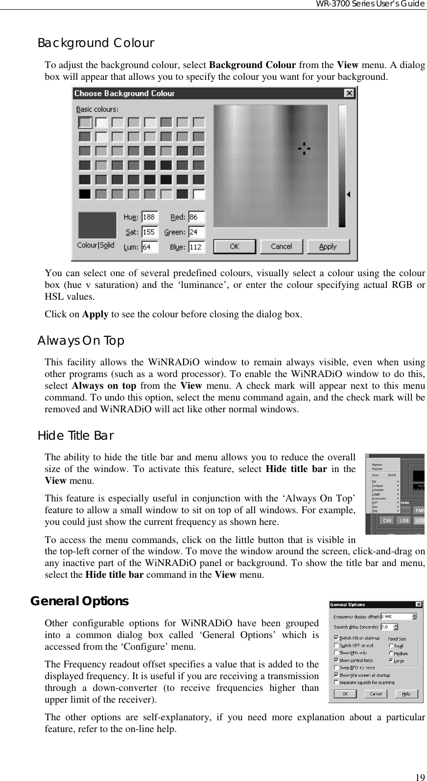 WR-3700 Series User’s Guide19Background ColourTo adjust the background colour, select Background Colour from the View menu. A dialogbox will appear that allows you to specify the colour you want for your background.You can select one of several predefined colours, visually select a colour using the colourbox (hue v saturation) and the ‘luminance’, or enter the colour specifying actual RGB orHSL values.Click on Apply to see the colour before closing the dialog box.Always On TopThis facility allows the WiNRADiO window to remain always visible, even when usingother programs (such as a word processor). To enable the WiNRADiO window to do this,select Always on top from the View menu. A check mark will appear next to this menucommand. To undo this option, select the menu command again, and the check mark will beremoved and WiNRADiO will act like other normal windows.Hide Title BarThe ability to hide the title bar and menu allows you to reduce the overallsize of the window. To activate this feature, select Hide title bar in theView menu.This feature is especially useful in conjunction with the ‘Always On Top’feature to allow a small window to sit on top of all windows. For example,you could just show the current frequency as shown here.To access the menu commands, click on the little button that is visible inthe top-left corner of the window. To move the window around the screen, click-and-drag onany inactive part of the WiNRADiO panel or background. To show the title bar and menu,select the Hide title bar command in the View menu.General OptionsOther configurable options for WiNRADiO have been groupedinto a common dialog box called ‘General Options’ which isaccessed from the ‘Configure’ menu.The Frequency readout offset specifies a value that is added to thedisplayed frequency. It is useful if you are receiving a transmissionthrough a down-converter (to receive frequencies higher thanupper limit of the receiver).The other options are self-explanatory, if you need more explanation about a particularfeature, refer to the on-line help.