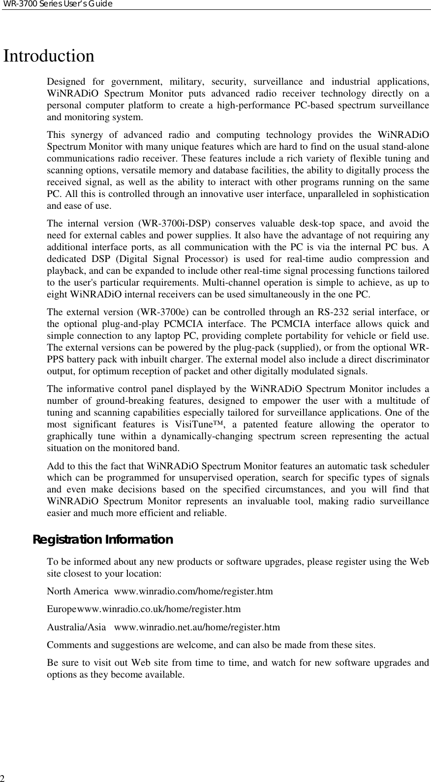 WR-3700 Series User’s Guide2IntroductionDesigned for government, military, security, surveillance and industrial applications,WiNRADiO Spectrum Monitor puts advanced radio receiver technology directly on apersonal computer platform to create a high-performance PC-based spectrum surveillanceand monitoring system.This synergy of advanced radio and computing technology provides the WiNRADiOSpectrum Monitor with many unique features which are hard to find on the usual stand-alonecommunications radio receiver. These features include a rich variety of flexible tuning andscanning options, versatile memory and database facilities, the ability to digitally process thereceived signal, as well as the ability to interact with other programs running on the samePC. All this is controlled through an innovative user interface, unparalleled in sophisticationand ease of use.The internal version (WR-3700i-DSP) conserves valuable desk-top space, and avoid theneed for external cables and power supplies. It also have the advantage of not requiring anyadditional interface ports, as all communication with the PC is via the internal PC bus. Adedicated DSP (Digital Signal Processor) is used for real-time audio compression andplayback, and can be expanded to include other real-time signal processing functions tailoredto the user&apos;s particular requirements. Multi-channel operation is simple to achieve, as up toeight WiNRADiO internal receivers can be used simultaneously in the one PC.The external version (WR-3700e) can be controlled through an RS-232 serial interface, orthe optional plug-and-play PCMCIA interface. The PCMCIA interface allows quick andsimple connection to any laptop PC, providing complete portability for vehicle or field use.The external versions can be powered by the plug-pack (supplied), or from the optional WR-PPS battery pack with inbuilt charger. The external model also include a direct discriminatoroutput, for optimum reception of packet and other digitally modulated signals.The informative control panel displayed by the WiNRADiO Spectrum Monitor includes anumber of ground-breaking features, designed to empower the user with a multitude oftuning and scanning capabilities especially tailored for surveillance applications. One of themost significant features is VisiTune™, a patented feature allowing the operator tographically tune within a dynamically-changing spectrum screen representing the actualsituation on the monitored band.Add to this the fact that WiNRADiO Spectrum Monitor features an automatic task schedulerwhich can be programmed for unsupervised operation, search for specific types of signalsand even make decisions based on the specified circumstances, and you will find thatWiNRADiO Spectrum Monitor represents an invaluable tool, making radio surveillanceeasier and much more efficient and reliable.Registration InformationTo be informed about any new products or software upgrades, please register using the Website closest to your location:North America www.winradio.com/home/register.htmEuropewww.winradio.co.uk/home/register.htmAustralia/Asia www.winradio.net.au/home/register.htmComments and suggestions are welcome, and can also be made from these sites.Be sure to visit out Web site from time to time, and watch for new software upgrades andoptions as they become available.