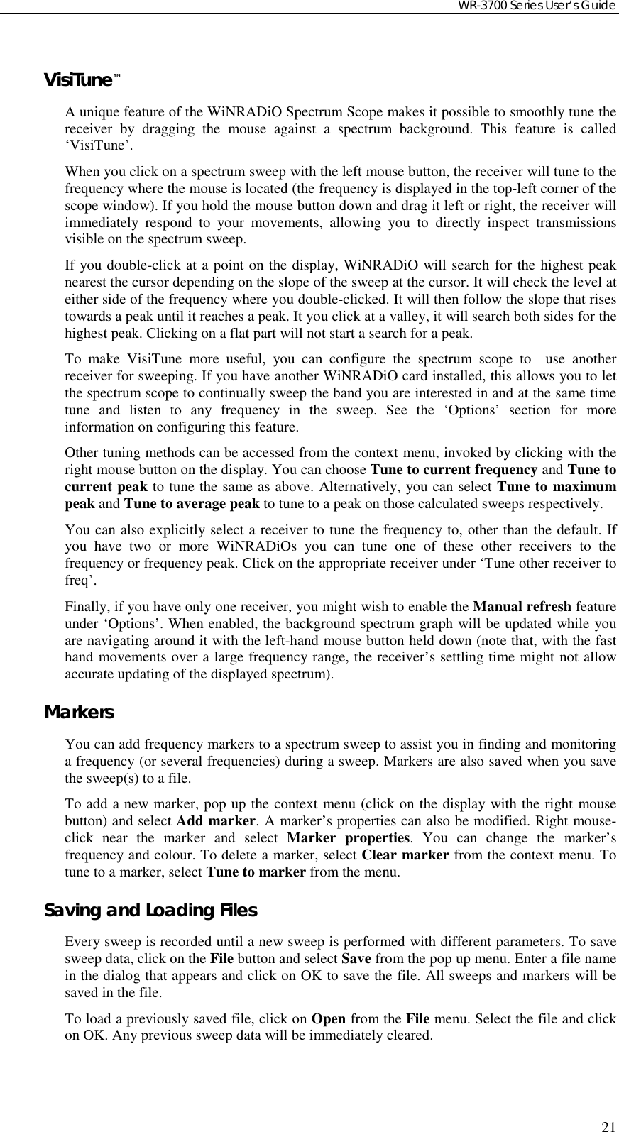 WR-3700 Series User’s Guide21VisiTune™A unique feature of the WiNRADiO Spectrum Scope makes it possible to smoothly tune thereceiver by dragging the mouse against a spectrum background. This feature is called‘VisiTune’.When you click on a spectrum sweep with the left mouse button, the receiver will tune to thefrequency where the mouse is located (the frequency is displayed in the top-left corner of thescope window). If you hold the mouse button down and drag it left or right, the receiver willimmediately respond to your movements, allowing you to directly inspect transmissionsvisible on the spectrum sweep.If you double-click at a point on the display, WiNRADiO will search for the highest peaknearest the cursor depending on the slope of the sweep at the cursor. It will check the level ateither side of the frequency where you double-clicked. It will then follow the slope that risestowards a peak until it reaches a peak. It you click at a valley, it will search both sides for thehighest peak. Clicking on a flat part will not start a search for a peak.To make VisiTune more useful, you can configure the spectrum scope to  use anotherreceiver for sweeping. If you have another WiNRADiO card installed, this allows you to letthe spectrum scope to continually sweep the band you are interested in and at the same timetune and listen to any frequency in the sweep. See the ‘Options’ section for moreinformation on configuring this feature.Other tuning methods can be accessed from the context menu, invoked by clicking with theright mouse button on the display. You can choose Tune to current frequency and Tune tocurrent peak to tune the same as above. Alternatively, you can select Tune to maximumpeak and Tune to average peak to tune to a peak on those calculated sweeps respectively.You can also explicitly select a receiver to tune the frequency to, other than the default. Ifyou have two or more WiNRADiOs you can tune one of these other receivers to thefrequency or frequency peak. Click on the appropriate receiver under ‘Tune other receiver tofreq’.Finally, if you have only one receiver, you might wish to enable the Manual refresh featureunder ‘Options’. When enabled, the background spectrum graph will be updated while youare navigating around it with the left-hand mouse button held down (note that, with the fasthand movements over a large frequency range, the receiver’s settling time might not allowaccurate updating of the displayed spectrum).MarkersYou can add frequency markers to a spectrum sweep to assist you in finding and monitoringa frequency (or several frequencies) during a sweep. Markers are also saved when you savethe sweep(s) to a file.To add a new marker, pop up the context menu (click on the display with the right mousebutton) and select Add marker. A marker’s properties can also be modified. Right mouse-click near the marker and select Marker properties. You can change the marker’sfrequency and colour. To delete a marker, select Clear marker from the context menu. Totune to a marker, select Tune to marker from the menu.Saving and Loading FilesEvery sweep is recorded until a new sweep is performed with different parameters. To savesweep data, click on the File button and select Save from the pop up menu. Enter a file namein the dialog that appears and click on OK to save the file. All sweeps and markers will besaved in the file.To load a previously saved file, click on Open from the File menu. Select the file and clickon OK. Any previous sweep data will be immediately cleared.