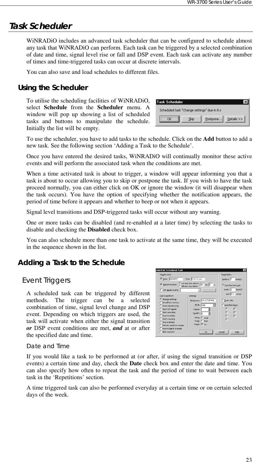 WR-3700 Series User’s Guide23Task SchedulerWiNRADiO includes an advanced task scheduler that can be configured to schedule almostany task that WiNRADiO can perform. Each task can be triggered by a selected combinationof date and time, signal level rise or fall and DSP event. Each task can activate any numberof times and time-triggered tasks can occur at discrete intervals.You can also save and load schedules to different files.Using the SchedulerTo utilise the scheduling facilities of WiNRADiO,select  Schedule from the Scheduler menu. Awindow will pop up showing a list of scheduledtasks and buttons to manipulate the schedule.Initially the list will be empty.To use the scheduler, you have to add tasks to the schedule. Click on the Add button to add anew task. See the following section ‘Adding a Task to the Schedule’.Once you have entered the desired tasks, WiNRADiO will continually monitor these activeevents and will perform the associated task when the conditions are met.When a time activated task is about to trigger, a window will appear informing you that atask is about to occur allowing you to skip or postpone the task. If you wish to have the taskproceed normally, you can either click on OK or ignore the window (it will disappear whenthe task occurs). You have the option of specifying whether the notification appears, theperiod of time before it appears and whether to beep or not when it appears.Signal level transitions and DSP-triggered tasks will occur without any warning.One or more tasks can be disabled (and re-enabled at a later time) by selecting the tasks todisable and checking the Disabled check box.You can also schedule more than one task to activate at the same time, they will be executedin the sequence shown in the list.Adding a Task to the ScheduleEvent TriggersA scheduled task can be triggered by differentmethods. The trigger can be a selectedcombination of time, signal level change and DSPevent. Depending on which triggers are used, thetask will activate when either the signal transitionor DSP event conditions are met, and at or afterthe specified date and time.Date and TimeIf you would like a task to be performed at (or after, if using the signal transition or DSPevents) a certain time and day, check the Date check box and enter the date and time. Youcan also specify how often to repeat the task and the period of time to wait between eachtask in the ‘Repetitions’ section.A time triggered task can also be performed everyday at a certain time or on certain selecteddays of the week.