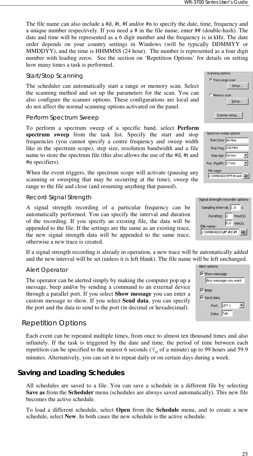 WR-3700 Series User’s Guide25The file name can also include a #d, #t, #f and/or #n to specify the date, time, frequency anda unique number respectively. If you need a # in the file name, enter ## (double-hash). Thedate and time will be represented as a 6 digit number and the frequency is in kHz. The dateorder depends on your country settings in Windows (will be typically DDMMYY orMMDDYY), and the time is HHMMSS (24 hour).  The number is represented as a four digitnumber with leading zeros.  See the section on ‘Repetition Options’ for details on settinghow many times a task is performed.Start/Stop ScanningThe scheduler can automatically start a range or memory scan. Selectthe scanning method and set up the parameters for the scan. You canalso configure the scanner options. These configurations are local anddo not affect the normal scanning options activated on the panel.Perform Spectrum SweepTo perform a spectrum sweep of a specific band, select Performspectrum sweep from the task list. Specify the start and stopfrequencies (you cannot specify a centre frequency and sweep widthlike in the spectrum scope), step size, resolution bandwidth and a filename to store the spectrum file (this also allows the use of the #d, #t and#n specifiers).When the event triggers, the spectrum scope will activate (pausing anyscanning or sweeping that may be occurring at the time), sweep therange to the file and close (and resuming anything that paused).Record Signal StrengthA signal strength recording of a particular frequency can beautomatically performed. You can specify the interval and durationof the recording. If you specify an existing file, the data will beappended to the file. If the settings are the same as an existing trace,the new signal strength data will be appended to the same trace,otherwise a new trace is created.If a signal strength recording is already in operation, a new trace will be automatically addedand the new interval will be set (unless it is left blank). The file name will be left unchanged.Alert OperatorThe operator can be alerted simply by making the computer pop up amessage, beep and/or by sending a command to an external devicethrough a parallel port. If you select Show message you can enter acustom message to show. If you select Send data, you can specifythe port and the data to send to the port (in decimal or hexadecimal).Repetition OptionsEach event can be repeated multiple times, from once to almost ten thousand times and alsoinfinitely. If the task is triggered by the date and time, the period of time between eachrepetition can be specified to the nearest 6 seconds (1/10 of a minute) up to 99 hours and 59.9minutes. Alternatively, you can set it to repeat daily or on certain days during a week.Saving and Loading SchedulesAll schedules are saved to a file. You can save a schedule in a different file by selectingSave as from the Scheduler menu (schedules are always saved automatically). This new filebecomes the active schedule.To load a different schedule, select Open from the Schedule menu, and to create a newschedule, select New. In both cases the new schedule is the active schedule.