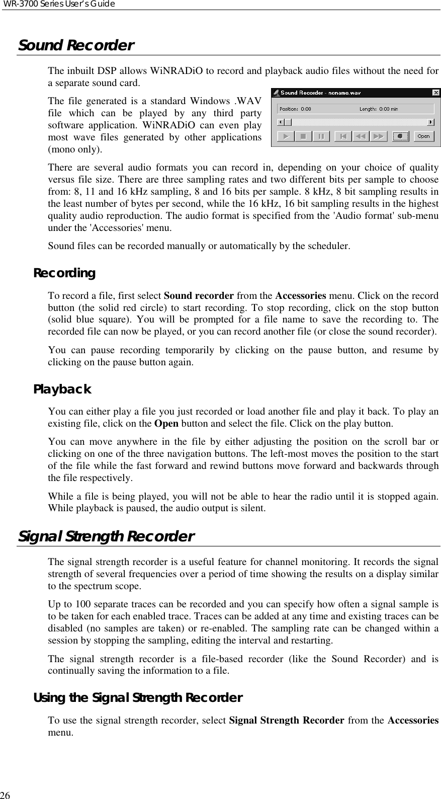 WR-3700 Series User’s Guide26Sound RecorderThe inbuilt DSP allows WiNRADiO to record and playback audio files without the need fora separate sound card.The file generated is a standard Windows .WAVfile which can be played by any third partysoftware application. WiNRADiO can even playmost wave files generated by other applications(mono only).There are several audio formats you can record in, depending on your choice of qualityversus file size. There are three sampling rates and two different bits per sample to choosefrom: 8, 11 and 16 kHz sampling, 8 and 16 bits per sample. 8 kHz, 8 bit sampling results inthe least number of bytes per second, while the 16 kHz, 16 bit sampling results in the highestquality audio reproduction. The audio format is specified from the &apos;Audio format&apos; sub-menuunder the &apos;Accessories&apos; menu.Sound files can be recorded manually or automatically by the scheduler.RecordingTo record a file, first select Sound recorder from the Accessories menu. Click on the recordbutton (the solid red circle) to start recording. To stop recording, click on the stop button(solid blue square). You will be prompted for a file name to save the recording to. Therecorded file can now be played, or you can record another file (or close the sound recorder).You can pause recording temporarily by clicking on the pause button, and resume byclicking on the pause button again.PlaybackYou can either play a file you just recorded or load another file and play it back. To play anexisting file, click on the Open button and select the file. Click on the play button.You can move anywhere in the file by either adjusting the position on the scroll bar orclicking on one of the three navigation buttons. The left-most moves the position to the startof the file while the fast forward and rewind buttons move forward and backwards throughthe file respectively.While a file is being played, you will not be able to hear the radio until it is stopped again.While playback is paused, the audio output is silent.Signal Strength RecorderThe signal strength recorder is a useful feature for channel monitoring. It records the signalstrength of several frequencies over a period of time showing the results on a display similarto the spectrum scope.Up to 100 separate traces can be recorded and you can specify how often a signal sample isto be taken for each enabled trace. Traces can be added at any time and existing traces can bedisabled (no samples are taken) or re-enabled. The sampling rate can be changed within asession by stopping the sampling, editing the interval and restarting.The signal strength recorder is a file-based recorder (like the Sound Recorder) and iscontinually saving the information to a file.Using the Signal Strength RecorderTo use the signal strength recorder, select Signal Strength Recorder from the Accessoriesmenu.