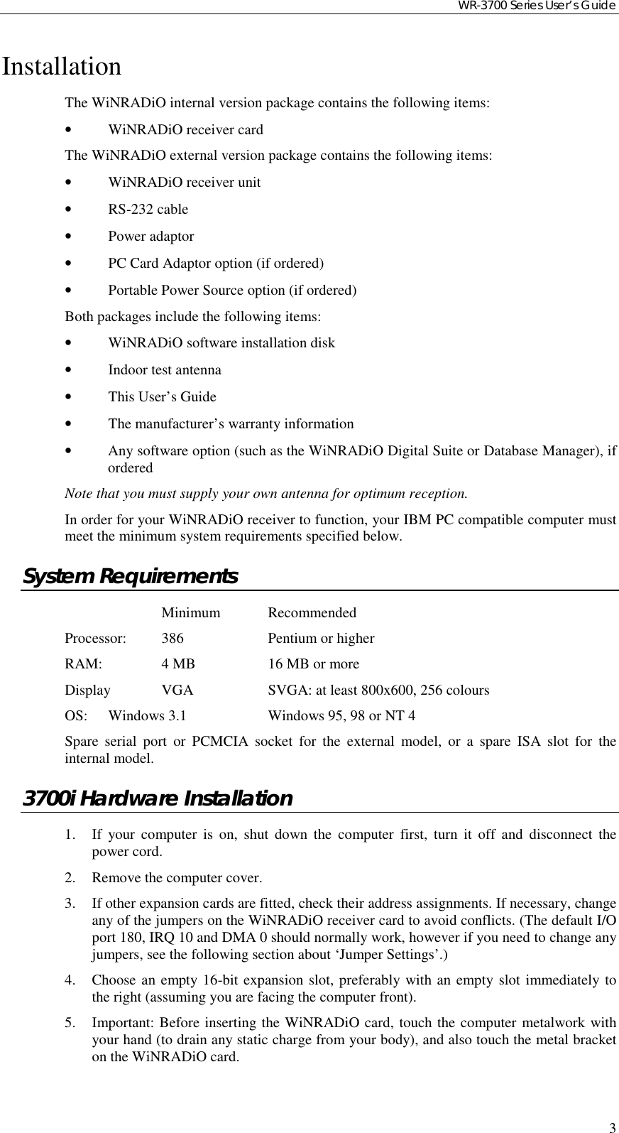 WR-3700 Series User’s Guide3InstallationThe WiNRADiO internal version package contains the following items:•WiNRADiO receiver cardThe WiNRADiO external version package contains the following items:•WiNRADiO receiver unit•RS-232 cable•Power adaptor•PC Card Adaptor option (if ordered)•Portable Power Source option (if ordered)Both packages include the following items:•WiNRADiO software installation disk•Indoor test antenna•This User’s Guide•The manufacturer’s warranty information•Any software option (such as the WiNRADiO Digital Suite or Database Manager), iforderedNote that you must supply your own antenna for optimum reception.In order for your WiNRADiO receiver to function, your IBM PC compatible computer mustmeet the minimum system requirements specified below.System RequirementsMinimum RecommendedProcessor: 386 Pentium or higherRAM: 4 MB 16 MB or moreDisplay VGA SVGA: at least 800x600, 256 coloursOS: Windows 3.1 Windows 95, 98 or NT 4Spare serial port or PCMCIA socket for the external model, or a spare ISA slot for theinternal model.3700i Hardware Installation1. If your computer is on, shut down the computer first, turn it off and disconnect thepower cord.2. Remove the computer cover.3. If other expansion cards are fitted, check their address assignments. If necessary, changeany of the jumpers on the WiNRADiO receiver card to avoid conflicts. (The default I/Oport 180, IRQ 10 and DMA 0 should normally work, however if you need to change anyjumpers, see the following section about ‘Jumper Settings’.)4. Choose an empty 16-bit expansion slot, preferably with an empty slot immediately tothe right (assuming you are facing the computer front).5. Important: Before inserting the WiNRADiO card, touch the computer metalwork withyour hand (to drain any static charge from your body), and also touch the metal bracketon the WiNRADiO card.