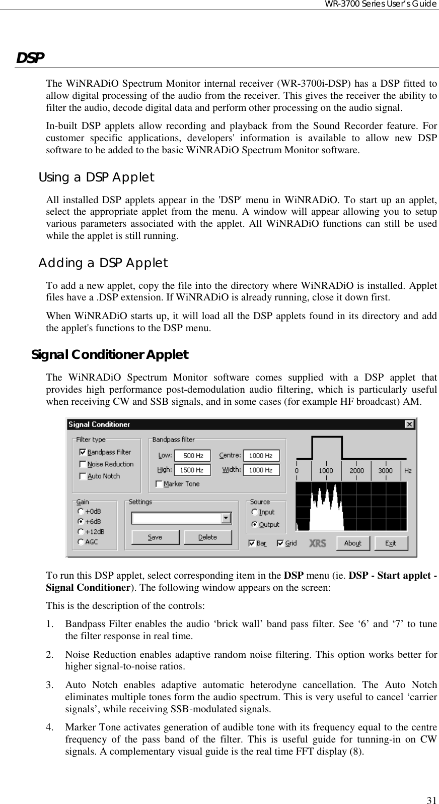 WR-3700 Series User’s Guide31DSPThe WiNRADiO Spectrum Monitor internal receiver (WR-3700i-DSP) has a DSP fitted toallow digital processing of the audio from the receiver. This gives the receiver the ability tofilter the audio, decode digital data and perform other processing on the audio signal.In-built DSP applets allow recording and playback from the Sound Recorder feature. Forcustomer specific applications, developers&apos; information is available to allow new DSPsoftware to be added to the basic WiNRADiO Spectrum Monitor software.Using a DSP AppletAll installed DSP applets appear in the &apos;DSP&apos; menu in WiNRADiO. To start up an applet,select the appropriate applet from the menu. A window will appear allowing you to setupvarious parameters associated with the applet. All WiNRADiO functions can still be usedwhile the applet is still running.Adding a DSP AppletTo add a new applet, copy the file into the directory where WiNRADiO is installed. Appletfiles have a .DSP extension. If WiNRADiO is already running, close it down first.When WiNRADiO starts up, it will load all the DSP applets found in its directory and addthe applet&apos;s functions to the DSP menu.Signal Conditioner AppletThe WiNRADiO Spectrum Monitor software comes supplied with a DSP applet thatprovides high performance post-demodulation audio filtering, which is particularly usefulwhen receiving CW and SSB signals, and in some cases (for example HF broadcast) AM.To run this DSP applet, select corresponding item in the DSP menu (ie. DSP - Start applet -Signal Conditioner). The following window appears on the screen:This is the description of the controls:1. Bandpass Filter enables the audio ‘brick wall’ band pass filter. See ‘6’ and ‘7’ to tunethe filter response in real time.2. Noise Reduction enables adaptive random noise filtering. This option works better forhigher signal-to-noise ratios.3. Auto Notch enables adaptive automatic heterodyne cancellation. The Auto Notcheliminates multiple tones form the audio spectrum. This is very useful to cancel ‘carriersignals’, while receiving SSB-modulated signals.4. Marker Tone activates generation of audible tone with its frequency equal to the centrefrequency of the pass band of the filter. This is useful guide for tunning-in on CWsignals. A complementary visual guide is the real time FFT display (8).