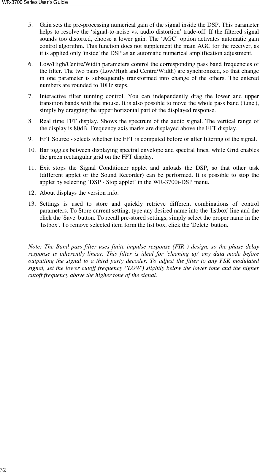 WR-3700 Series User’s Guide325. Gain sets the pre-processing numerical gain of the signal inside the DSP. This parameterhelps to resolve the ‘signal-to-noise vs. audio distortion’ trade-off. If the filtered signalsounds too distorted, choose a lower gain. The ‘AGC’ option activates automatic gaincontrol algorithm. This function does not supplement the main AGC for the receiver, asit is applied only &apos;inside&apos; the DSP as an automatic numerical amplification adjustment.6. Low/High/Centre/Width parameters control the corresponding pass band frequencies ofthe filter. The two pairs (Low/High and Centre/Width) are synchronized, so that changein one parameter is subsequently transformed into change of the others. The enterednumbers are rounded to 10Hz steps.7. Interactive filter tunning control. You can independently drag the lower and uppertransition bands with the mouse. It is also possible to move the whole pass band (&apos;tune&apos;),simply by dragging the upper horizontal part of the displayed response.8. Real time FFT display. Shows the spectrum of the audio signal. The vertical range ofthe display is 80dB. Frequency axis marks are displayed above the FFT display.9. FFT Source - selects whether the FFT is computed before or after filtering of the signal.10. Bar toggles between displaying spectral envelope and spectral lines, while Grid enablesthe green rectangular grid on the FFT display.11. Exit stops the Signal Conditioner applet and unloads the DSP, so that other task(different applet or the Sound Recorder) can be performed. It is possible to stop theapplet by selecting ‘DSP - Stop applet’ in the WR-3700i-DSP menu.12. About displays the version info.13. Settings is used to store and quickly retrieve different combinations of controlparameters. To Store current setting, type any desired name into the &apos;listbox&apos; line and theclick the &apos;Save&apos; button. To recall pre-stored settings, simply select the proper name in the&apos;listbox&apos;. To remove selected item form the list box, click the &apos;Delete&apos; button.Note: The Band pass filter uses finite impulse response (FIR ) design, so the phase delayresponse is inherently linear. This filter is ideal for &apos;cleaning up&apos; any data mode beforeoutputting the signal to a third party decoder. To adjust the filter to any FSK modulatedsignal, set the lower cutoff frequency (&apos;LOW&apos;) slightly below the lower tone and the highercutoff frequency above the higher tone of the signal.