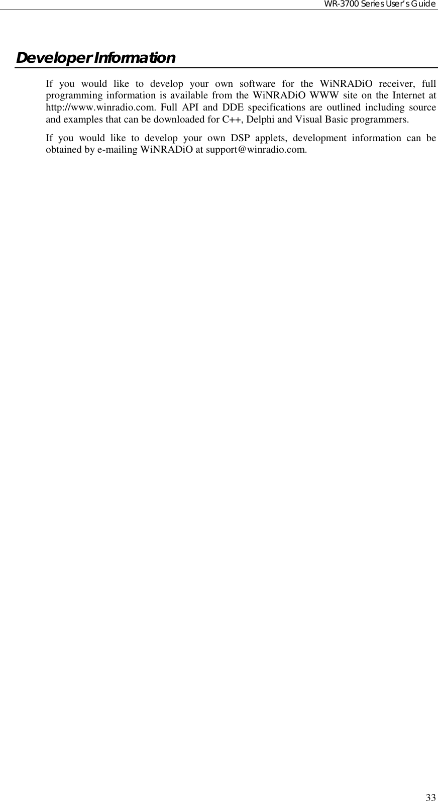 WR-3700 Series User’s Guide33Developer InformationIf you would like to develop your own software for the WiNRADiO receiver, fullprogramming information is available from the WiNRADiO WWW site on the Internet athttp://www.winradio.com. Full API and DDE specifications are outlined including sourceand examples that can be downloaded for C++, Delphi and Visual Basic programmers.If you would like to develop your own DSP applets, development information can beobtained by e-mailing WiNRADiO at support@winradio.com.