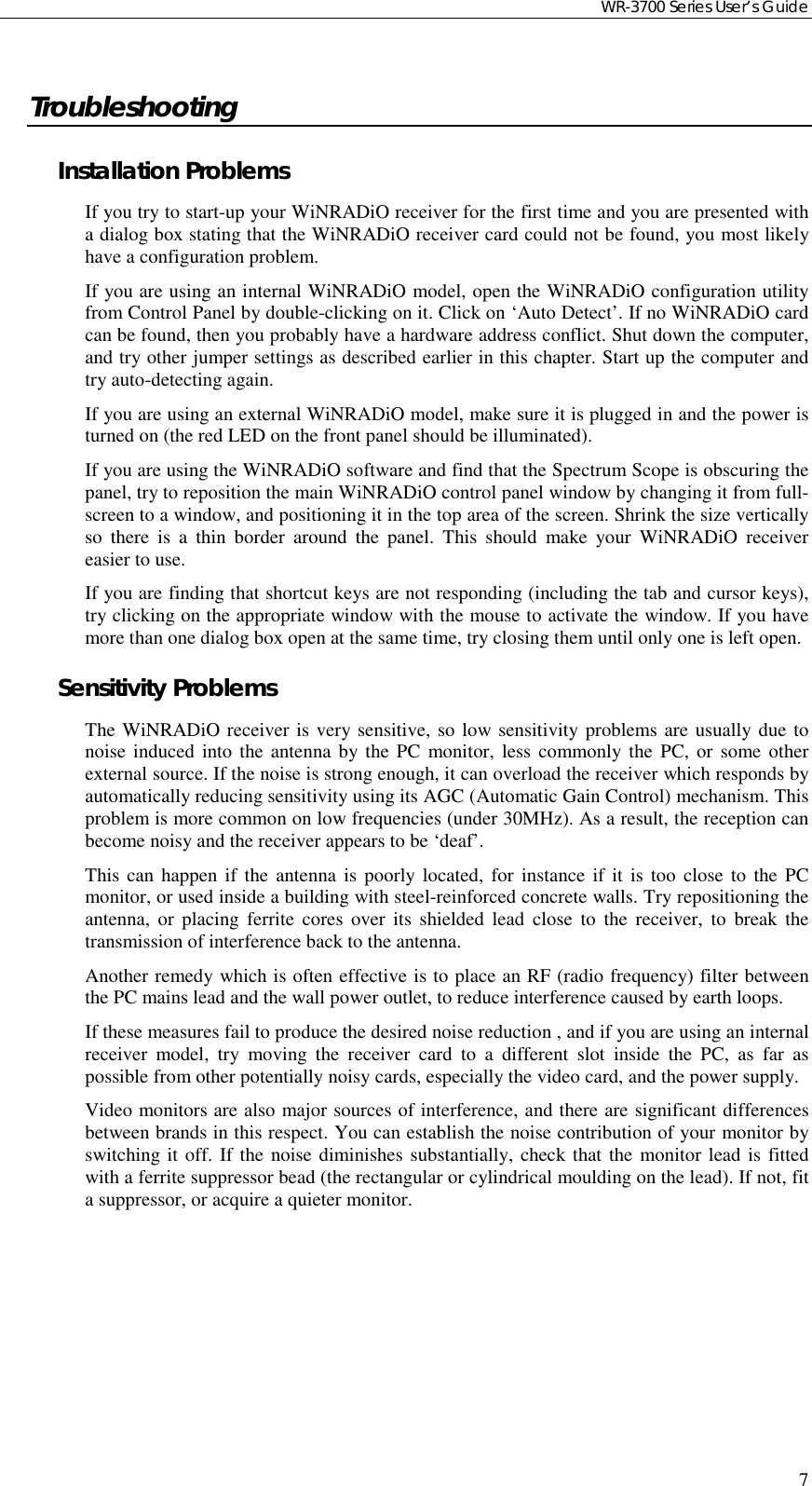 WR-3700 Series User’s Guide7TroubleshootingInstallation ProblemsIf you try to start-up your WiNRADiO receiver for the first time and you are presented witha dialog box stating that the WiNRADiO receiver card could not be found, you most likelyhave a configuration problem.If you are using an internal WiNRADiO model, open the WiNRADiO configuration utilityfrom Control Panel by double-clicking on it. Click on ‘Auto Detect’. If no WiNRADiO cardcan be found, then you probably have a hardware address conflict. Shut down the computer,and try other jumper settings as described earlier in this chapter. Start up the computer andtry auto-detecting again.If you are using an external WiNRADiO model, make sure it is plugged in and the power isturned on (the red LED on the front panel should be illuminated).If you are using the WiNRADiO software and find that the Spectrum Scope is obscuring thepanel, try to reposition the main WiNRADiO control panel window by changing it from full-screen to a window, and positioning it in the top area of the screen. Shrink the size verticallyso there is a thin border around the panel. This should make your WiNRADiO receivereasier to use.If you are finding that shortcut keys are not responding (including the tab and cursor keys),try clicking on the appropriate window with the mouse to activate the window. If you havemore than one dialog box open at the same time, try closing them until only one is left open.Sensitivity ProblemsThe WiNRADiO receiver is very sensitive, so low sensitivity problems are usually due tonoise induced into the antenna by the PC monitor, less commonly the PC, or some otherexternal source. If the noise is strong enough, it can overload the receiver which responds byautomatically reducing sensitivity using its AGC (Automatic Gain Control) mechanism. Thisproblem is more common on low frequencies (under 30MHz). As a result, the reception canbecome noisy and the receiver appears to be ‘deaf’.This can happen if the antenna is poorly located, for instance if it is too close to the PCmonitor, or used inside a building with steel-reinforced concrete walls. Try repositioning theantenna, or placing ferrite cores over its shielded lead close to the receiver, to break thetransmission of interference back to the antenna.Another remedy which is often effective is to place an RF (radio frequency) filter betweenthe PC mains lead and the wall power outlet, to reduce interference caused by earth loops.If these measures fail to produce the desired noise reduction , and if you are using an internalreceiver model, try moving the receiver card to a different slot inside the PC, as far aspossible from other potentially noisy cards, especially the video card, and the power supply.Video monitors are also major sources of interference, and there are significant differencesbetween brands in this respect. You can establish the noise contribution of your monitor byswitching it off. If the noise diminishes substantially, check that the monitor lead is fittedwith a ferrite suppressor bead (the rectangular or cylindrical moulding on the lead). If not, fita suppressor, or acquire a quieter monitor.